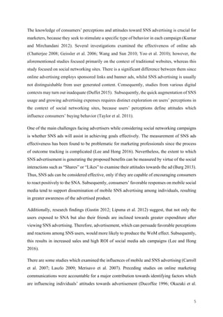 5	
The knowledge of consumers’ perceptions and attitudes toward SNS advertising is crucial for
marketers, because they seek to stimulate a specific type of behavior in each campaign (Kumar
and Mirchandani 2012). Several investigations examined the effectiveness of online ads
(Chatterjee 2008; Geissler et al. 2006; Wang and Sun 2010; Yoo et al. 2010); however, the
aforementioned studies focused primarily on the context of traditional websites, whereas this
study focused on social networking sites. There is a significant difference between them since
online advertising employs sponsored links and banner ads, whilst SNS advertising is usually
not distinguishable from user generated content. Consequently, studies from various digital
contexts may turn out inadequate (Duffet 2015). Subsequently, the quick augmentation of SNS
usage and growing advertising expenses requires distinct exploration on users’ perceptions in
the context of social networking sites, because users’ perceptions define attitudes which
influence consumers’ buying behavior (Taylor et al. 2011).
One of the main challenges facing advertisers while considering social networking campaigns
is whether SNS ads will assist in achieving goals effectively. The measurement of SNS ads
effectiveness has been found to be problematic for marketing professionals since the process
of outcome tracking is complicated (Lee and Hong 2016). Nevertheless, the extent to which
SNS advertisement is generating the proposed benefits can be measured by virtue of the social
interactions such as “Shares” or “Likes” to examine their attitudes towards the ad (Burg 2013).
Thus, SNS ads can be considered effective, only if they are capable of encouraging consumers
to react positively to the SNA. Subsequently, consumers’ favorable responses on mobile social
media tend to support dissemination of mobile SNS advertising among individuals, resulting
in greater awareness of the advertised product.
Additionally, research findings (Gustin 2012; Lipsma et al. 2012) suggest, that not only the
users exposed to SNA but also their friends are inclined towards greater expenditure after
viewing SNS advertising. Therefore, advertisement, which can persuade favorable perceptions
and reactions among SNS users, would more likely to produce the WoM effect. Subsequently,
this results in increased sales and high ROI of social media ads campaigns (Lee and Hong
2016).
There are some studies which examined the influences of mobile and SNS advertising (Carroll
et al. 2007; Laszlo 2009; Merisavo et al. 2007). Preceding studies on online marketing
communications were accountable for a major contribution towards identifying factors which
are influencing individuals’ attitudes towards advertisement (Ducoffee 1996; Okazaki et al.
 