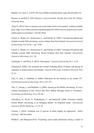 50	
Blumler, J.G., Katz, E., (1974). The Uses of Mass Communications. Sage, Beverly Hills, CA.
Bryman, A. and Bell, E. (2011) Business research methods. 3rd edn. New York, NY: Oxford
University Press
Burg, N. (2013) ‘How to measure your social media return on investment’. [online] available
from <http://www.forbes.com/sites/capitalonespark/2013/04/25/ how-to-measure-your-social-
media-return-on-investment > [10 July 2016]
Carroll, A., Barnes, S.J., Scornavacca, E., and Fletcher, K. (2005) ‘Consumer perceptions and
attitudes towards SMS advertising: recent evidence from New Zealand’ International Journal
of Advertising, Vol. 26 No. 1, pp. 79-98.
Carroll, A., Barnes, S.J., Scornavacca, E., and Fletcher, K (2007) ‘Consumer Perceptions and
Attitudes towards SMS Advertising: Recent Evidence from New Zealand’. International
Journal of Advertising, 26, 1, 20.
Cauberghe, V., and Patric, P. (2010) ‘Advergames’. Journal of Advertising, 39, 1, 5–18.
Chatterjee,P. (2008) ‘Are unclicked ads wasted? Enduring effects of banner and pop-up ad
exposures on brand memory and attitudes’. Journal of Electronic Commerce Research, 9(1),
51–61.
Choi, Y., Kim, J., McMillan, S. (2009) ‘Motivators for the intention to use mobile TV’.
International journal of advertising. 28 (1), 147–167.
Choi, Y., Hwang, J., and McMillan, S. (2008) ‘Gearing up for Mobile Advertising: A Cross-
Cultural Examination of Key Factors that Drive Mobile Messages Home to Consumers’.
Psychology and Marketing, 25, 8, 756–68.
Chowdhury, H., Parvin, N., Weitenberner, C., and Becker,M. (2006) ‘Consumer Attitude
toward Mobile Advertising in an Emerging Market: An Empirical Study’. International
Journal of Mobile Marketing, 1, 2, 33–41.
Cormier, J. (2010) ‘Facebook sees 23 percent of online display ad impressions’. Dallas
Examiner. 10th November.
Dlodlo,N., and Dhurup,N.(2013) ‘Examining social media dimensions among a cohort of
 