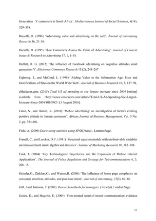 51	
Generation Y consumers in South Africa’. Mediterranean Journal of Social Sciences, 4(14),
329–338.
Ducoffe, R. (1996) ‘Advertising value and advertising on the web’. Journal of Advertising
Research 36, 21–36.
Ducoffe, R. (1995) ‘How Consumers Assess the Value of Advertising’. Journal of Current
Issues & Research in Advertising 17, 1, 1–18.
Duffett, R. G. (2015) 'The influence of Facebook advertising on cognitive attitudes amid
generation Y'. Electronic Commerce Research 15 (2), 243–267
Eighmey, J., and McCord, L. (1998) ‘Adding Value in the Information Age: Uses and
Gratifications of Sites on the World Wide Web’. Journal of Business Research 41, 3, 187–94.
eMarketer.com. (2015) Total US ad spending to see largest increase since 2004 [online]
available from <http://www.emarketer.com/Article/Total-US-Ad-Spending-See-Largest-
Increase-Since-2004/1010982> [3 August 2016]
Faraz, S., and Hamid, K. (2010) ‘Mobile advertising: an investigation of factors creating
positive attitude in Iranian customers’. African Journal of Business Management, Vol. 5 No.
2, pp. 394-404.
Field, A. (2009) Discovering statistics using SPSS(3rded.). London:Sage.
Fornell, C., and Larcker, D. F. (1981) ‘Structural equation models with unobservable variables
and measurement error: algebra and statistics’. Journal of Marketing Research 18, 382–388.
Funk, J. (2004) ‘Key Technological Trajectories and the Expansion of Mobile Internet
Applications’. The Journal of Policy Regulation and Strategy for Telecommunications 6, 3,
208–15.
Geissler,G., Zinkhan,G., and Watson,R. (2006) ‘The Influence of home page complexity on
consumer attention, attitudes, and purchase intent’. Journal of Advertising, 35(2), 69–80.
Gill, J and Johnson, P. (2002). Research methods for managers. (3rd edn). London:Sage.
Godes, D., and Mayzlin, D. (2009) ‘Firm-created word-of-mouth communication: evidence
 