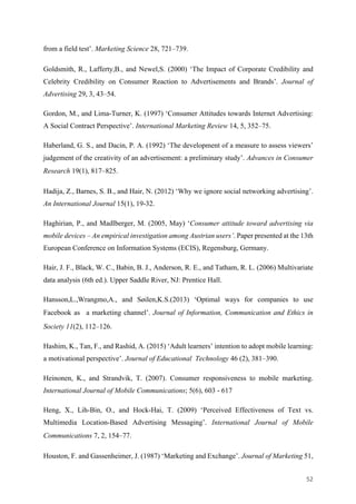 52	
from a field test’. Marketing Science 28, 721–739.
Goldsmith, R., Lafferty,B., and Newel,S. (2000) ‘The Impact of Corporate Credibility and
Celebrity Credibility on Consumer Reaction to Advertisements and Brands’. Journal of
Advertising 29, 3, 43–54.
Gordon, M., and Lima-Turner, K. (1997) ‘Consumer Attitudes towards Internet Advertising:
A Social Contract Perspective’. International Marketing Review 14, 5, 352–75.
Haberland, G. S., and Dacin, P. A. (1992) ‘The development of a measure to assess viewers’
judgement of the creativity of an advertisement: a preliminary study’. Advances in Consumer
Research 19(1), 817–825.
Hadija, Z., Barnes, S. B., and Hair, N. (2012) ‘Why we ignore social networking advertising’.
An International Journal 15(1), 19-32.
Haghirian, P., and Madlberger, M. (2005, May) ‘Consumer attitude toward advertising via
mobile devices – An empirical investigation among Austrian users’. Paper presented at the 13th
European Conference on Information Systems (ECIS), Regensburg, Germany.
Hair, J. F., Black, W. C., Babin, B. J., Anderson, R. E., and Tatham, R. L. (2006) Multivariate
data analysis (6th ed.). Upper Saddle River, NJ: Prentice Hall.
Hansson,L.,Wrangmo,A., and Søilen,K.S.(2013) ‘Optimal ways for companies to use
Facebook as a marketing channel’. Journal of Information, Communication and Ethics in
Society 11(2), 112–126.
Hashim, K., Tan, F., and Rashid, A. (2015) ‘Adult learners’ intention to adopt mobile learning:
a motivational perspective’. Journal of Educational Technology 46 (2), 381–390.
Heinonen, K., and Strandvik, T. (2007). Consumer responsiveness to mobile marketing.
International Journal of Mobile Communications; 5(6), 603 - 617
Heng, X., Lih-Bin, O., and Hock-Hai, T. (2009) ‘Perceived Effectiveness of Text vs.
Multimedia Location-Based Advertising Messaging’. International Journal of Mobile
Communications 7, 2, 154–77.
Houston, F. and Gassenheimer, J. (1987) ‘Marketing and Exchange’. Journal of Marketing 51,
 