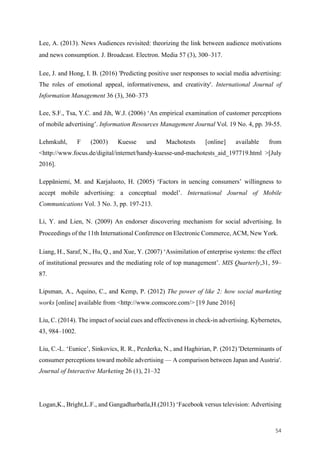 54	
Lee, A. (2013). News Audiences revisited: theorizing the link between audience motivations
and news consumption. J. Broadcast. Electron. Media 57 (3), 300–317.
Lee, J. and Hong, I. B. (2016) 'Predicting positive user responses to social media advertising:
The roles of emotional appeal, informativeness, and creativity'. International Journal of
Information Management 36 (3), 360–373
Lee, S.F., Tsa, Y.C. and Jih, W.J. (2006) ‘An empirical examination of customer perceptions
of mobile advertising’. Information Resources Management Journal Vol. 19 No. 4, pp. 39-55.
Lehmkuhl, F (2003) Kuesse und Machotests [online] available from
<http://www.focus.de/digital/internet/handy-kuesse-und-machotests_aid_197719.html >[July
2016].
Leppäniemi, M. and Karjaluoto, H. (2005) ‘Factors in uencing consumers’ willingness to
accept mobile advertising: a conceptual model’. International Journal of Mobile
Communications Vol. 3 No. 3, pp. 197-213.
Li, Y. and Lien, N. (2009) An endorser discovering mechanism for social advertising. In
Proceedings of the 11th International Conference on Electronic Commerce, ACM, New York.
Liang, H., Saraf, N., Hu, Q., and Xue, Y. (2007) ‘Assimilation of enterprise systems: the effect
of institutional pressures and the mediating role of top management’. MIS Quarterly,31, 59–
87.
Lipsman, A., Aquino, C., and Kemp, P. (2012) The power of like 2: how social marketing
works [online] available from <http://www.comscore.com/> [19 June 2016]
Liu, C. (2014). The impact of social cues and effectiveness in check-in advertising. Kybernetes,
43, 984–1002.
Liu, C.-L. ‘Eunice’, Sinkovics, R. R., Pezderka, N., and Haghirian, P. (2012) 'Determinants of
consumer perceptions toward mobile advertising — A comparison between Japan and Austria'.
Journal of Interactive Marketing 26 (1), 21–32
Logan,K., Bright,L.F., and Gangadharbatla,H.(2013) ‘Facebook versus television: Advertising
 