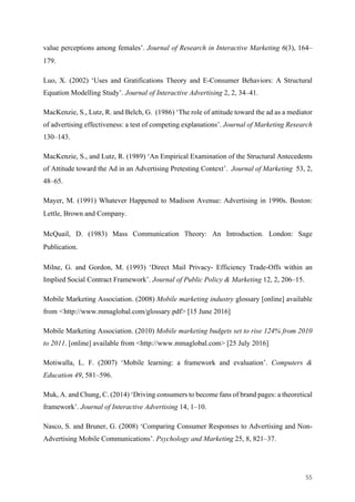 55	
value perceptions among females’. Journal of Research in Interactive Marketing 6(3), 164–
179.
Luo, X. (2002) ‘Uses and Gratifications Theory and E-Consumer Behaviors: A Structural
Equation Modelling Study’. Journal of Interactive Advertising 2, 2, 34–41.
MacKenzie, S., Lutz, R. and Belch, G. (1986) ‘The role of attitude toward the ad as a mediator
of advertising effectiveness: a test of competing explanations’. Journal of Marketing Research
130–143.
MacKenzie, S., and Lutz, R. (1989) ‘An Empirical Examination of the Structural Antecedents
of Attitude toward the Ad in an Advertising Pretesting Context’. Journal of Marketing 53, 2,
48–65.
Mayer, M. (1991) Whatever Happened to Madison Avenue: Advertising in 1990s. Boston:
Lettle, Brown and Company.
McQuail, D. (1983) Mass Communication Theory: An Introduction. London: Sage
Publication.
Milne, G. and Gordon, M. (1993) ‘Direct Mail Privacy- Efficiency Trade-Offs within an
Implied Social Contract Framework’. Journal of Public Policy & Marketing 12, 2, 206–15.
Mobile Marketing Association. (2008) Mobile marketing industry glossary [online] available
from <http://www.mmaglobal.com/glossary.pdf> [15 June 2016]
Mobile Marketing Association. (2010) Mobile marketing budgets set to rise 124% from 2010
to 2011. [online] available from <http://www.mmaglobal.com> [25 July 2016]
Motiwalla, L. F. (2007) ‘Mobile learning: a framework and evaluation’. Computers &
Education 49, 581–596.
Muk, A. and Chung, C. (2014) ‘Driving consumers to become fans of brand pages: a theoretical
framework’. Journal of Interactive Advertising 14, 1–10.
Nasco, S. and Bruner, G. (2008) ‘Comparing Consumer Responses to Advertising and Non-
Advertising Mobile Communications’. Psychology and Marketing 25, 8, 821–37.
 