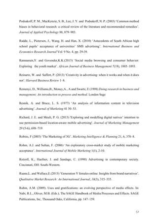 57	
Podsakoff, P. M., MacKenzie, S. B., Lee, J. Y. and Podsakoff, N. P. (2003) ‘Common method
biases in behavioral research: a critical review of the literature and recommended remedies’.
Journal of Applied Psychology 88, 879–903.
Radde, L., Pietersen, J., Wang, H. and Han, X. (2010) ‘Antecedents of South African high
school pupils’ acceptance of universities’ SMS advertising’. International Business and
Economics Research Journal Vol. 9 No. 4, pp. 29-39.
Ramnarain,Y. and Govender,K.K.(2013) ‘Social media browsing and consumer behavior:
Exploring the youth market’. African Journal of Business Management 7(18), 1885–1893.
Reinartz, W. and Saffert, P. (2013) ‘Creativity in advertising: when it works and when it does
not’. Harvard Business Review 1–8.
Remenyi, D., Williams,B., Money,A., A and Swartz, E (1998) Doing research in business and
management; An introduction to process and method. London Sage
Resnik, A. and Bruce, L. S. (1977) ‘An analysis of information content in television
advertising’. Journal of Marketing 41 50–53.
Richard, J. E. and Meuli, P. G. (2013) 'Exploring and modelling digital natives’ intention to
use permission-based location-aware mobile advertising'. Journal of Marketing Management
29 (5-6), 698–719
Robins, F (2003) ‘The Marketing of 3G’. Marketing Intelligence & Planning 21, 6, 370–8.
Rohm, A.J. and Sultan, F. (2006) ‘An exploratory cross-market study of mobile marketing
acceptance’. International Journal of Mobile Marketing 1(1), 2-10.
Rotzoll, K., Haefner, J. and Sandage, C. (1990) Advertising in contemporary society.
Cincinnati, OH: South-Western.
Ruane,L. and Wallace,E.(2013) ‘Generation Y females online: Insights from brand narratives’.
Qualitative Market Research: An International Journal, 16(3), 315–335.
Rubin, A.M. (2009). Uses and gratifications: an evolving perspective of media effects. In:
Nabi, R.L., Oliver, M.B. (Eds.), The SAGE Handbook of Media Processes and Effects. SAGE
Publications, Inc, Thousand Oaks, California, pp. 147–159.
 