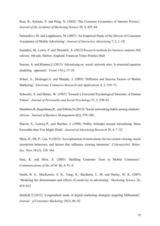 58	
Rust, R., Kannan, P. and Peng, N. (2002) ‘The Customer Economics of Internet Privacy’.
Journal of the Academy of Marketing Science 30, 4, 455–64.
Salmenkivi, M. and Leppäniemi, M. (2007) ‘An Empirical Study of the Drivers of Consumer
Acceptance of Mobile Advertising’. Journal of Interactive Advertising 7, 2, 1–18.
Saunders, M., Lewis, P. and Thornhill, A. (2012) Research methods for business students (6th
edition). 6th edn. Harlow, England: Financial Times Prentice Hall
Saxena, A. and Khanna,U.(2013) ‘Advertising on social network sites: A structural equation
modeling approach’. Vision 17(1), 17–25.
Scharl, A., Dickinger,A. and Murphy, J. (2005) ‘Diffusion and Success Factors of Mobile
Marketing’. Electronic Commerce Research and Applications 4, 2, 159–73.
Schwartz, S. and Bilsky, W. (1987) ‘Toward a Universal Psychological Structure of Human
Values’. Journal of Personality and Social Psychology 53, 3, 550–62.
Shambare,R.,Rugimbana,R., and Sithole,N.(2012) ‘Social networking habits among students’.
African Journal of Business Management 6(2), 578–586.
Shavitt, S., Lowrey,P., and Haefner, J. (1998) ‘Public Attitudes toward Advertising: More
Favorable than You Might Think’. Journal of Advertising Research 38, 4, 7–22.
Shim, H., Oh, P., Lee, Y.(2015) ‘An exploration of motivations for two screen viewing, social
interaction behaviors, and factors that influence viewing intentions’. Cyberpsychol. Behav.
Soc. Netw 18 (3), 158–164.
Siau, K. and Shen, Z. (2003) ‘Building Customer Trust in Mobile Commerce’.
Communications of the ACM 46, 4, 91–4.
Smith, R. E., MacKenzie, S. B., Yang, X., Buchholz, L. M. and Darley, W. K. (2007)
‘Modeling the determinants and effects of creativity in advertising’. Marketing Science 26,
819–833.
Smith,K.T.(2012) ‘Longitudinal study of digital marketing strategies targeting Millennials’.
Journal of Consumer Marketing 29(2), 86–92.
 