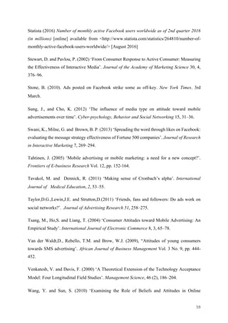 59	
Statista (2016) Number of monthly active Facebook users worldwide as of 2nd quarter 2016
(in millions) [online] available from <http://www.statista.com/statistics/264810/number-of-
monthly-active-facebook-users-worldwide/> [August 2016]
Stewart, D. and Pavlou, P. (2002) ‘From Consumer Response to Active Consumer: Measuring
the Effectiveness of Interactive Media’. Journal of the Academy of Marketing Science 30, 4,
376–96.
Stone, B. (2010). Ads posted on Facebook strike some as off-key. New York Times. 3rd
March.
Sung, J., and Cho, K. (2012) ‘The influence of media type on attitude toward mobile
advertisements over time’. Cyber-psychology, Behavior and Social Networking 15, 31–36.
Swani, K., Milne, G. and Brown, B. P. (2013) ‘Spreading the word through likes on Facebook:
evaluating the message strategy effectiveness of Fortune 500 companies’. Journal of Research
in Interactive Marketing 7, 269–294.
Tahtinen, J. (2005) ‘Mobile advertising or mobile marketing: a need for a new concept?’.
Frontiers of E-business Research Vol. 12, pp. 152-164.
Tavakol, M. and Dennick, R. (2011) ‘Making sense of Cronbach’s alpha’. International
Journal of Medical Education, 2, 53–55.
Taylor,D.G.,Lewin,J.E. and Strutton,D.(2011) ‘Friends, fans and followers: Do ads work on
social networks?’. Journal of Advertising Research 51, 258–275.
Tsang, M., Ho,S. and Liang, T. (2004) ‘Consumer Attitudes toward Mobile Advertising: An
Empirical Study’. International Journal of Electronic Commerce 8, 3, 65–78.
Van der Waldt,D., Rebello, T.M. and Brow, W.J. (2009), “Attitudes of young consumers
towards SMS advertising’. African Journal of Business Management Vol. 3 No. 9, pp. 444-
452.
Venkatesh, V. and Davis, F. (2000) ‘A Theoretical Extension of the Technology Acceptance
Model: Four Longitudinal Field Studies’. Management Science, 46 (2), 186–204.
Wang, Y. and Sun, S. (2010) ‘Examining the Role of Beliefs and Attitudes in Online
 