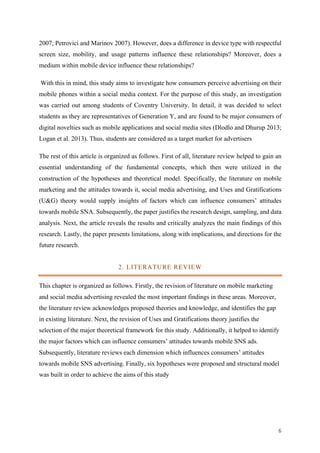 6	
2007; Petrovici and Marinov 2007). However, does a difference in device type with respectful
screen size, mobility, and usage patterns influence these relationships? Moreover, does a
medium within mobile device influence these relationships?
With this in mind, this study aims to investigate how consumers perceive advertising on their
mobile phones within a social media context. For the purpose of this study, an investigation
was carried out among students of Coventry University. In detail, it was decided to select
students as they are representatives of Generation Y, and are found to be major consumers of
digital novelties such as mobile applications and social media sites (Dlodlo and Dhurup 2013;
Logan et al. 2013). Thus, students are considered as a target market for advertisers
The rest of this article is organized as follows. First of all, literature review helped to gain an
essential understanding of the fundamental concepts, which then were utilized in the
construction of the hypotheses and theoretical model. Specifically, the literature on mobile
marketing and the attitudes towards it, social media advertising, and Uses and Gratifications
(U&G) theory would supply insights of factors which can influence consumers’ attitudes
towards mobile SNA. Subsequently, the paper justifies the research design, sampling, and data
analysis. Next, the article reveals the results and critically analyzes the main findings of this
research. Lastly, the paper presents limitations, along with implications, and directions for the
future research.
2. LITERATURE REVIEW
This chapter is organized as follows. Firstly, the revision of literature on mobile marketing
and social media advertising revealed the most important findings in these areas. Moreover,
the literature review acknowledges proposed theories and knowledge, and identifies the gap
in existing literature. Next, the revision of Uses and Gratifications theory justifies the
selection of the major theoretical framework for this study. Additionally, it helped to identify
the major factors which can influence consumers’ attitudes towards mobile SNS ads.
Subsequently, literature reviews each dimension which influences consumers’ attitudes
towards mobile SNS advertising. Finally, six hypotheses were proposed and structural model
was built in order to achieve the aims of this study
 