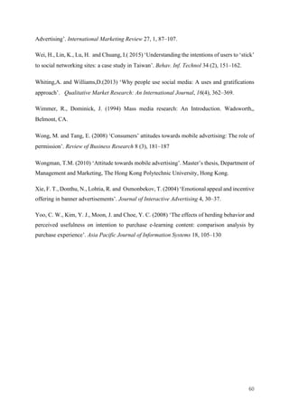 60	
Advertising’. International Marketing Review 27, 1, 87–107.
Wei, H., Lin, K., Lu, H. and Chuang, I.( 2015) ‘Understanding the intentions of users to ‘stick’
to social networking sites: a case study in Taiwan’. Behav. Inf. Technol 34 (2), 151–162.
Whiting,A. and Williams,D.(2013) ‘Why people use social media: A uses and gratifications
approach’. Qualitative Market Research: An International Journal, 16(4), 362–369.
Wimmer, R., Dominick, J. (1994) Mass media research: An Introduction. Wadsworth,,
Belmont, CA.
Wong, M. and Tang, E. (2008) ‘Consumers’ attitudes towards mobile advertising: The role of
permission’. Review of Business Research 8 (3), 181–187
Wongman, T.M. (2010) ‘Attitude towards mobile advertising’. Master’s thesis, Department of
Management and Marketing, The Hong Kong Polytechnic University, Hong Kong.
Xie, F. T., Donthu, N., Lohtia, R. and Osmonbekov, T. (2004) ‘Emotional appeal and incentive
offering in banner advertisements’. Journal of Interactive Advertising 4, 30–37.
Yoo, C. W., Kim, Y. J., Moon, J. and Choe, Y. C. (2008) ‘The effects of herding behavior and
perceived usefulness on intention to purchase e-learning content: comparison analysis by
purchase experience’. Asia Pacific Journal of Information Systems 18, 105–130
 