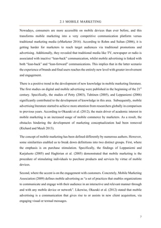 7	
2.1 MOBILE MARKETING
Nowadays, consumers are more accessible on mobile devices than ever before, and this
transforms mobile marketing into a very competitive communication platform versus
traditional marketing media (eMarketer 2016). According to Rohm and Sultan (2006), it is
getting harder for marketers to reach target audiences via traditional promotions and
advertising. Additionally, they revealed that traditional media like TV, newspaper or radio is
associated with inactive “lean-back” communication, whilst mobile advertising is linked with
both “lean-back” and “lean-forward” communications. This implies that in the latter scenario
the experience of brands and final users reaches the entirely new level with greater involvement
and engagement.
There is a positive trend in the development of new knowledge in mobile marketing literature.
The first studies on digital and mobile advertising were published in the beginning of the 21st
century. Specifically, the studies of Petty (2003), Tahtinen (2005), and Leppaniemi (2006)
significantly contributed to the development of knowledge in this area. Subsequently, mobile
advertising literature started to achieve more attention from researchers globally in comparison
to previous years. According to Okazaki et al. (2012), the main driver of academic interest in
mobile marketing is an increased usage of mobile commerce by marketers. As a result, the
obstacles hindering the development of marketing conceptualization had been removed
(Richard and Meuli 2013).
The concept of mobile marketing has been defined differently by numerous authors. However,
some similarities enabled us to break down definitions into two distinct groups. First, where
the emphasis is on purchase stimulation. Specifically, the findings of Leppaniemi and
Karjaluoto (2005) and Haghirian et al. (2005) demonstrated that mobile marketing is the
procedure of stimulating individuals to purchase products and services by virtue of mobile
devices.
Second, where the accent is on the engagement with customers. Concretely, Mobile Marketing
Association (2009) defines mobile advertising as “a set of practices that enables organizations
to communicate and engage with their audience in an interactive and relevant manner through
and with any mobile device or network”. Likewise, Okazaki et al. (2012) stated that mobile
advertising is a communication that gives rise to or assists in new client acquisition, via
engaging visual or textual messages.
 