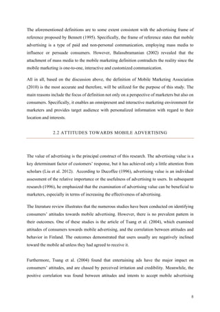 8	
The aforementioned definitions are to some extent consistent with the advertising frame of
reference proposed by Bennett (1995). Specifically, the frame of reference states that mobile
advertising is a type of paid and non-personal communication, employing mass media to
influence or persuade consumers. However, Balasubramanian (2002) revealed that the
attachment of mass media to the mobile marketing definition contradicts the reality since the
mobile marketing is one-to-one, interactive and customized communication.
All in all, based on the discussion above, the definition of Mobile Marketing Association
(2010) is the most accurate and therefore, will be utilized for the purpose of this study. The
main reasons include the focus of definition not only on a perspective of marketers but also on
consumers. Specifically, it enables an omnipresent and interactive marketing environment for
marketers and provides target audience with personalized information with regard to their
location and interests.
2.2 ATTITUDES TOWARDS MOBILE ADVERTISING
The value of advertising is the principal construct of this research. The advertising value is a
key determinant factor of customers’ response, but it has achieved only a little attention from
scholars (Liu et al. 2012). According to Ducoffee (1996), advertising value is an individual
assessment of the relative importance or the usefulness of advertising to users. In subsequent
research (1996), he emphasized that the examination of advertising value can be beneficial to
marketers, especially in terms of increasing the effectiveness of advertising.
The literature review illustrates that the numerous studies have been conducted on identifying
consumers’ attitudes towards mobile advertising. However, there is no prevalent pattern in
their outcomes. One of these studies is the article of Tsang et al. (2004), which examined
attitudes of consumers towards mobile advertising, and the correlation between attitudes and
behavior in Finland. The outcomes demonstrated that users usually are negatively inclined
toward the mobile ad unless they had agreed to receive it.
Furthermore, Tsang et al. (2004) found that entertaining ads have the major impact on
consumers’ attitudes, and are chased by perceived irritation and credibility. Meanwhile, the
positive correlation was found between attitudes and intents to accept mobile advertising
 