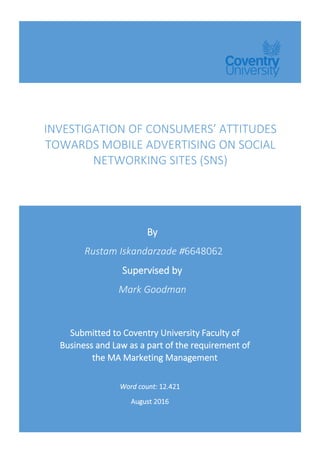 INVESTIGATION	OF	CONSUMERS’	ATTITUDES	
TOWARDS	MOBILE	ADVERTISING	ON	SOCIAL	
NETWORKING	SITES	(SNS)	
	
	 	
By	
	Rustam	Iskandarzade	#6648062	
Supervised	by	
Mark	Goodman		
	
	Submitted	to	Coventry	University	Faculty	of	
Business	and	Law	as	a	part	of	the	requirement	of	
the	MA	Marketing	Management	
Word	count:	12.421	
August	2016	
	
 