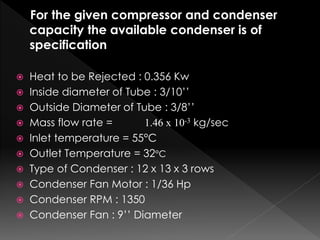 For the given compressor and condenser
capacity the available condenser is of
specification
 Heat to be Rejected : 0.356 Kw
 Inside diameter of Tube : 3/10’’
 Outside Diameter of Tube : 3/8’’
 Mass flow rate = 1.46 x 10-3 kg/sec
 Inlet temperature = 55°C
 Outlet Temperature = 32°C
 Type of Condenser : 12 x 13 x 3 rows
 Condenser Fan Motor : 1/36 Hp
 Condenser RPM : 1350
 Condenser Fan : 9’’ Diameter
 