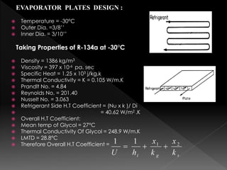 EVAPORATOR PLATES DESIGN :
 Temperature = -30°C
 Outer Dia. =3/8’’
 Inner Dia. = 3/10’’
Taking Properties of R-134a at -30°C
 Density = 1386 kg/m3
 Viscosity = 397 x 10-6 pa. sec
 Specific Heat = 1.25 x 103 j/kg.k
 Thermal Conductivity = K = 0.105 W/m.K
 Prandlt No. = 4.84
 Reynolds No. = 201.40
 Nusselt No. = 3.063
 Refrigerant Side H.T Coefficient = (Nu x k )/ Di
 = 40.62 W/m2 .K
 Overall H.T Coefficient:
 Mean temp of Glycol = 27°C
 Thermal Conductivity Of Glycol = 248.9 W/m.K
 LMTD = 28.8°C
 Therefore Overall H.T Coefficient =
 