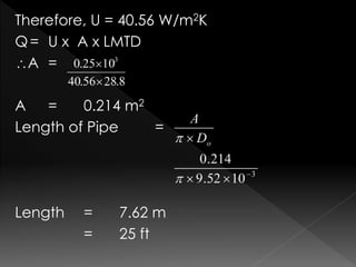 Therefore, U = 40.56 W/m2K
Q= U x A x LMTD
A =
A = 0.214 m2
Length of Pipe =
Length = 7.62 m
= 25 ft
 