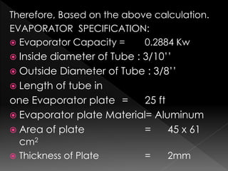 Therefore, Based on the above calculation.
EVAPORATOR SPECIFICATION:
 Evaporator Capacity = 0.2884 Kw
 Inside diameter of Tube : 3/10’’
 Outside Diameter of Tube : 3/8’’
 Length of tube in
one Evaporator plate = 25 ft
 Evaporator plate Material= Aluminum
 Area of plate = 45 x 61
cm2
 Thickness of Plate = 2mm
 