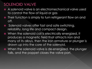 SOLENOID VALVE
 A solenoid valve is an electromechanical valve used
to control the flow of liquid or gas
 Their function is simply to turn refrigerant flow on and
off.
 Solenoid valves offer fast and safe switching,
reliability, long life and compact design.
 When the solenoid coil is electrically energized, it
produces a magnetic field that attracts iron and
many of its alloys, then the iron armature or plunger is
drawn up into the core of the solenoid.
 When the solenoid valve is de-energized, the plunger
falls, and the poppet closes the valve port.
 