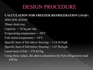 CALCULATION FOR FREEZER REFRIGERATION LOAD :
SPECIFICATION:
50mm thick tray
Capacity = 28 kg per day
Evaporating temperature = -30°C
Fish initial temperature = 10°C
Specific heat of fish above freezing = 3.18 KJ/kgK
Specific heat of fish below freezing = 1.67 KJ/kgK
Latent heat of fish = 276 KJ/kg
Using these values, the above calculation for fish refrigeration load
will be,
 