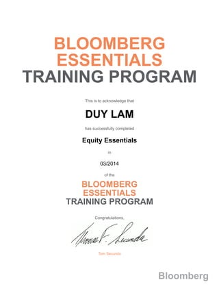BLOOMBERG
ESSENTIALS
TRAINING PROGRAM
This is to acknowledge that
DUY LAM
has successfully completed
Equity Essentials
in
03/2014
of the
BLOOMBERG
ESSENTIALS
TRAINING PROGRAM
Congratulations,
Tom Secunda
Bloomberg