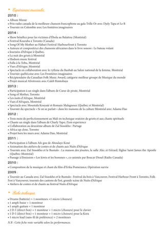 •	 Expériences musicales
2015 :
• Album Miroir
• Prix radio canada de la meilleure chanson francophone au gala Trille Or avec Djely Tapa et Le R
• Tournée en Colombie avec Les fontières imaginaires
2014 :
• Show bénéfice pour les victimes d’ébola au Balattou (Montréal)
• Festival Kouraba à Toronto (Canada)
• Song Of My Mother au Habari Festival-Harbourfront à Toronto
• Auteure et compositrice des chansons africaines dans le livre sonore : Le bateau volant
• Journées d’Afrique à Québec.
• La nuit des griots à Montréal
• Hudson music festival
• Falla à la Tohu, Montréal
• Vues d’Afrique, Montréal
• Spectacle en collaboration avec le rythme du Baobab au Salon national de la femme, Montréal
• Tournée québécoise avec Les Frontières imaginaires
• Récipiendaire du Canadian Folk Music Award, catégorie meilleur groupe de Musique du monde
• Projet musical Afrotronix avec Caleb Rimtobaye
2013 :
• Participation à un single dans l’album de Cœur de pirate, Montréal
• Song of Mother, Toronto
• Les nuits d'Afrique, Montréal
• Vues d'Afriques, Montréal
• Spectacle avec Moustafa Kouyaté et Romain Malagnoux (Québec et Montréal)
• Tournée du spectacle « Si on se parlait » dans les maisons de la culture Montréal avec Adama Dao
2012 :
• Trois mois de perfectionnement au Mali en technique oratoire de griots et aux chants spirituels
• Chante un single dans l’album de Charly Yapo, Zion experience
• Collaboration au deuxième album de Zal Sissokho : Partage
• Africa up close, Toronto
• Projet hors les murs avec Adama Dao, Montréal
2011 :
• Participation à l’album Afo gne de Aboulaye Koné
• Animation des ateliers de contes et de chants aux Nuits d’Afrique
• Tournée avec Zal Sissokho et le Buntalo : La maison des jésuites, la salle Alec et Gérard, l’église Saint James the Apostle
(Québec-Montréal)
• Passage à l’émission « Les kiwis et les hommes », co-animée par Boucar Diouf (Radio Canada)
2010 :
• Composition de la musique et chant du film d’Erika Pomerance, Opération survie
2009 :
• Tournée au Canada avec Zal Sissokho et le Buntalo : Festival du bois à Vancouver, Festival Harbour Front à Toronto, Folk-
Fest à Vancouver, tournée des cantons de l’est, grande scène de Nuits d’Afrique
• Ateliers de contes et de chants au festival Nuits d’Afrique 
•	 Fiche technique
• Drums (batterie) + 1 moniteurs +1 micro (choeurs)
• 1 ampli-basse + 1 moniteur
• 1 ampli-guitare + 1 moniteur
• 2 D-I (direct-box) + 1 moniteur + 1 micro (choeurs) pour le clavier
• 1 D-I (direct-box) + 1 moniteur + 1 micro (choeurs) pour la Kora
• 1 micro lead (sans-fil de préférence) + 2 moniteurs
N.B : Cette fiche reste variable selon les performances.
 