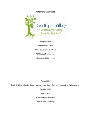 Performance Analysis for
Prepared For
Linda Prosak, CFRE
Chief Development Officer
7201 Wade Park Avenue
Cleveland, Ohio 44103
Prepared By
Zach Burkhart, Natalie Hanna, Megan Lown, Avery Tan, and Jacqueline Weisenberger
April 20, 2015
HR 352-51
Boler School of Business
John Carroll University
 