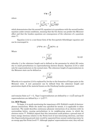 10
∇2
𝑩 =
𝑩
𝜆2
where
𝜆 = √
𝑚
4𝜇0 𝑒2 𝑛 𝑠
= √
𝑚
4𝜇0 𝑒2|Ψ|2
which demonstrates that the second GL equation is in accordance with the second London
equation under certain conditions, meaning that the GL theory can predict the Meissner
effect and that the London equations are consequences of the coherence of a quantum
state [23].
Equation 2.3.2 is a non-linear form of the free-particle Schrödinger equation and
can be rearranged to
𝜉2
∇2
Ψ + Ψ −
𝛽
|𝛼|
|Ψ|2
Ψ = 0
Where
𝜉 = √
ℏ2
2𝑚|𝛼|
(2.3.6)
whereby 𝜉 is the coherence length and is defined as the parameter by which |Ψ| varies
due to small perturbations in superconducting electron density. Equation 2.3.6 is valid
only for superconductors in the normal state. The coherence length of superconductors in
the Meissner state can be defined as
𝜉 = √
ℏ2
4𝑚|𝛼|
Whereby 𝑚 in equation 2.3.6 is replaced by 2𝑚 due to the formation of Cooper pairs in the
Meissner state. A new parameter can be defined from the coherence length and
penetration depth of the material known as the Ginzburg-Landau parameter;
𝜅(𝑇) =
𝜆(𝑇)
𝜉(𝑇)
and remains finite as 𝑇 → 𝑇𝑐. Type I superconductors are defined by 𝜅 < 1/√2 and type II
superconductors are defined by 𝜅 > 1/√2 [24].
2.4. BCS Theory
To begin, it is worth mentioning the importance of H. Fröhlich’s model of electron-
phonon interactions. While the model was specified for metals, it is applicable to other
materials. The model describes continuous phononic interactions of an electron with its
surrounding lattice, causing perturbations in its neighbouring atoms, to which the
electron reacts [25]. Fröhlich argued that this interaction could produce a ground state of
lower energy electrons relative to the Fermi level of non-interacting electrons, and that
this Superconducting ground state would be separated from normal conducting states by
an energy gap (the Fermi level) [26]. Although ‘gapless’ superconductors exist, they will not
 