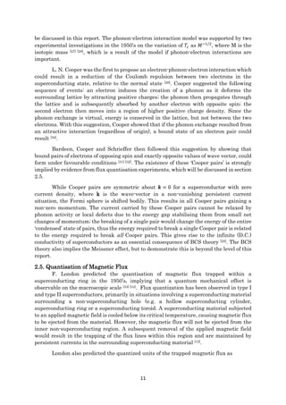 11
be discussed in this report. The phonon-electron interaction model was supported by two
experimental investigations in the 1950’s on the variation of 𝑇𝑐 as 𝑀−1/2
, where M is the
isotopic mass [27] [28], which is a result of the model if phonon-electron interactions are
important.
L. N. Cooper was the first to propose an electron-phonon-electron interaction which
could result in a reduction of the Coulomb repulsion between two electrons in the
superconducting state, relative to the normal state [29]. Cooper suggested the following
sequence of events: an electron induces the creation of a phonon as it deforms the
surrounding lattice by attracting positive charges; the phonon then propagates through
the lattice and is subsequently absorbed by another electron with opposite spin; the
second electron then moves into a region of higher positive charge density. Since the
phonon exchange is virtual, energy is conserved in the lattice, but not between the two
electrons. With this suggestion, Cooper showed that if the phonon exchange resulted from
an attractive interaction (regardless of origin), a bound state of an electron pair could
result [30].
Bardeen, Cooper and Schrieffer then followed this suggestion by showing that
bound pairs of electrons of opposing spin and exactly opposite values of wave vector, could
form under favourable conditions [31] [32]. The existence of these ‘Cooper pairs’ is strongly
implied by evidence from flux quantisation experiments, which will be discussed in section
2.5.
While Cooper pairs are symmetric about 𝒌 = 0 for a superconductor with zero
current density, where k is the wave-vector in a non-vanishing persistent current
situation, the Fermi sphere is shifted bodily. This results in all Cooper pairs gaining a
non-zero momentum. The current carried by these Cooper pairs cannot be relaxed by
phonon activity or local defects due to the energy gap stabilising them from small net
changes of momentum; the breaking of a single pair would change the energy of the entire
‘condensed’ state of pairs, thus the energy required to break a single Cooper pair is related
to the energy required to break all Cooper pairs. This gives rise to the infinite (D.C.)
conductivity of superconductors as an essential consequence of BCS theory [25]. The BCS
theory also implies the Meissner effect, but to demonstrate this is beyond the level of this
report.
2.5. Quantisation of Magnetic Flux
F. London predicted the quantisation of magnetic flux trapped within a
superconducting ring in the 1950’s, implying that a quantum mechanical effect is
observable on the macroscopic scale [33] [34]. Flux quantization has been observed in type I
and type II superconductors, primarily in situations involving a superconducting material
surrounding a non-superconducting hole (e.g. a hollow superconducting cylinder,
superconducting ring or a superconducting toroid. A superconducting material subjected
to an applied magnetic field is cooled below its critical temperature, causing magnetic flux
to be ejected from the material. However, the magnetic flux will not be ejected from the
inner non-superconducting region. A subsequent removal of the applied magnetic field
would result in the trapping of the flux lines within this region and are maintained by
persistent currents in the surrounding superconducting material [15].
London also predicted the quantized units of the trapped magnetic flux as
 