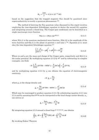 12
Φ 𝑜 =
2𝜋ℏ
𝑒
= 4.14 × 10−15
𝑊𝑏
based on the suggestion that the trapped magnetic flux should be quantized since
superconductivity is overtly a quantum phenomenon [35].
The method of deriving the flux quantum value discussed in this report involves
employing the time-dependent Schrödinger equation to derive the second GL equation
and integrating around a closed loop. The Cooper pair condensate can be described as a
single macroscopic wave function
Ψ(𝒓, 𝑡) = |Ψ(𝒓, 𝑡)|𝑒 𝑖𝜃(𝒓,𝑡) (2.5.1)
where Ψ(𝒓, 𝑡) is the quantum mechanical wave function, |Ψ(𝒓, 𝑡)| is the amplitude of the
wave function and 𝜃(𝒓, 𝑡) is the phase at position r and time t [36]. Equation 2.5.1 must
obey the time-dependent Schrödinger equation [37]
[
1
2𝑚
(
ℎ
𝑖
∇ − 𝑞𝑨)
2
+ 𝑞Φ] Ψ = 𝑖ℏ
𝜕Ψ
𝜕𝑡 (2.5.2)
Where m and q are the mass and charge of the Cooper pairs, respectively and Φ(𝒓, 𝑡) is
the scalar potential. By multiplying equation 2.5.2 by Ψ∗
and by subtracting its complex
conjugate, one finds
−∇ ∙ [
ℏ
2𝑚𝑖
(Ψ∗
∇Ψ − Ψ∇Ψ∗) −
𝑞
𝑚
|Ψ|2
𝑨] =
𝜕
𝜕𝑡
(Ψ∗
Ψ)
(2.5.3)
and by multiplying equation 2.5.3 by q one obtains the equation of electromagnetic
continuity
−∇ ∙ 𝒋 𝒔 =
𝜕𝜌𝑠
𝜕𝑡
where 𝜌𝑠 is the charge density and
𝒋 𝒔 =
ℏ𝑞
2𝑚𝑖
(Ψ∗
∇Ψ − Ψ∇Ψ∗) −
𝑞2
𝑚
|Ψ|2
𝑨
(2.5.4)
Which may be rearranged to produce equation 2.3.3. By substituting equation 2.5.1 into
2.5.4 and by assuming that Ψ∗
Ψ can be interpreted as the local charge carrier density, 𝑛 𝑠,
one arrives at
𝒋 𝒔 =
ℏ𝑞𝑛 𝑠
𝑚
(∇𝜃) −
𝑞2
𝑛 𝑠
𝑚
𝑨 (2.5.5)
By integrating equation 2.5.5 around a closed loop Γ [33] [38] [39], one obtains
∮ 𝒋 𝒔
Γ
. 𝑑𝒍 = ∮
ℏ𝑞𝑛 𝑠
𝑚Γ
(∇𝜃). 𝑑𝒍 − ∮
𝑞2
𝑛 𝑠
𝑚Γ
𝑨. 𝑑𝒍 (2.5.6)
By invoking Stokes’ Theorem
 