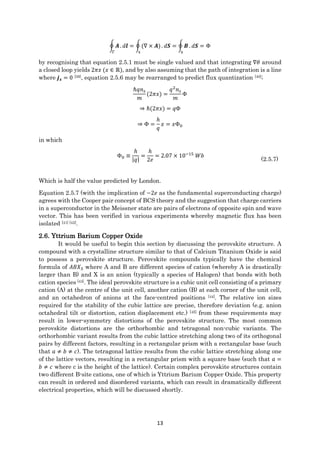13
∮ 𝑨
Γ
. 𝑑𝒍 = ∮(∇ × 𝑨)
s
. 𝑑𝑺 = ∮ 𝑩
s
. 𝑑𝑺 = Φ
by recognising that equation 2.5.1 must be single valued and that integrating ∇𝜃 around
a closed loop yields 2𝜋𝑥 (𝑥 ∈ ℝ), and by also assuming that the path of integration is a line
where 𝒋 𝒔 = 0 [39], equation 2.5.6 may be rearranged to predict flux quantization [40];
ℏ𝑞𝑛 𝑠
𝑚
(2𝜋𝑥) =
𝑞2
𝑛 𝑠
𝑚
Φ
⇒ ℏ(2𝜋𝑥) = 𝑞Φ
⇒ Φ =
ℎ
𝑞
𝑥 = 𝑥Φ0
in which
Φ0 ≡
ℎ
|𝑞|
=
ℎ
2𝑒
= 2.07 × 10−15
𝑊𝑏
(2.5.7)
Which is half the value predicted by London.
Equation 2.5.7 (with the implication of −2𝑒 as the fundamental superconducting charge)
agrees with the Cooper pair concept of BCS theory and the suggestion that charge carriers
in a superconductor in the Meissner state are pairs of electrons of opposite spin and wave
vector. This has been verified in various experiments whereby magnetic flux has been
isolated [41] [42].
2.6. Yttrium Barium Copper Oxide
It would be useful to begin this section by discussing the perovskite structure. A
compound with a crystalline structure similar to that of Calcium Titanium Oxide is said
to possess a perovskite structure. Perovskite compounds typically have the chemical
formula of 𝐴𝐵𝑋3 where A and B are different species of cation (whereby A is drastically
larger than B) and X is an anion (typically a species of Halogen) that bonds with both
cation species [43]. The ideal perovskite structure is a cubic unit cell consisting of a primary
cation (A) at the centre of the unit cell, another cation (B) at each corner of the unit cell,
and an octahedron of anions at the face-centred positions [44]. The relative ion sizes
required for the stability of the cubic lattice are precise, therefore deviation (e.g. anion
octahedral tilt or distortion, cation displacement etc.) [45] from these requirements may
result in lower-symmetry distortions of the perovskite structure. The most common
perovskite distortions are the orthorhombic and tetragonal non-cubic variants. The
orthorhombic variant results from the cubic lattice stretching along two of its orthogonal
pairs by different factors, resulting in a rectangular prism with a rectangular base (such
that 𝑎 ≠ 𝑏 ≠ 𝑐). The tetragonal lattice results from the cubic lattice stretching along one
of the lattice vectors, resulting in a rectangular prism with a square base (such that 𝑎 =
𝑏 ≠ 𝑐 where c is the height of the lattice). Certain complex perovskite structures contain
two different B-site cations, one of which is Yttrium Barium Copper Oxide. This property
can result in ordered and disordered variants, which can result in dramatically different
electrical properties, which will be discussed shortly.
 