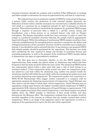 16
electrical resistance through the samples; and to perform X-Ray Diffraction on working
and failed samples to determine the cause of superconductivity and lack-of, respectively.
The original intent was to synthesise samples of YBCO by using sol-gel techniques,
a process which involves the production of solid material samples (primarily the
fabrication of metal oxides), whereby monomers are converted into a colloidal solution (or
‘sol’) which is a precursor for an integrated network (or ‘gel’) of polymers or discrete
particles. This method would have involved the development of a powdered YBCO sample
through a sequence of processes from a colloid to a gel-like system, drying and
densification, and a firing process in an enclosed furnace tube with an Oxygen
atmosphere. The Oxygen atmosphere would have been necessary in order to sinter the
sample to a preferred crystalline structure (whereby the sample could be appropriately
doped with Oxygen). While this technique of synthesising YBCO samples would have been
relatively straightforward, the annealing process required to manipulate the defects and
orthogonal parameters of the crystalline structure would be somewhat more complicated.
Instead, it was decided (as well as advised) that four 14 mm diameter, pre-prepared YBCO
disk-shaped samples should be purchased for the experiment. This decision was made
after considering the time required to design and develop an annealing furnace and
annealing programme, as well as the prospect of the synthesised YBCO samples failing
to demonstrate any signs of superconductive attributes.
The first goal was to determine whether or not the YBCO samples were
superconducting. Each sample was placed within an Aluminium ring (which had been
designed so that the disks would fit within the inner circle). The aluminium/YBCO system
was subsequently placed within a glass petri dish upon a slab of wood (acting as an
insulated surface). A four temperature-probe system was used; one temperature probe
was placed in a pin hole within the aluminium ring, another was placed outside the
aluminium ring (but still within the petri dish), while the remaining two probes were used
as controls (measuring room temperature). The temperature probes were connected to a
PICO TC-08 Thermocouple Data Logger, further connected to a computer with an
appropriate program for displaying measurements of temperature. Liquid Nitrogen was
then used to cool the disks to below their critical temperature. Liquid Nitrogen was an
appropriate cooling agent because the highest recorded critical temperature of YBCO is
approximately 92 K, whereas the boiling point of Liquid Nitrogen is approximately 77 K.
Once the samples were below their critical temperature, a rare-Earth magnet was placed
slightly above the YBCO samples to determine if they would levitate and thus
demonstrate the Meissner effect. The temperature readings from the samples would be
recorded regardless of the outcome as evidence that the samples reached their critical
temperature. Below is an image of the apparatus used in the experiment, as well as a
diagram of the experimental set-up for the first part of the experiment.
 