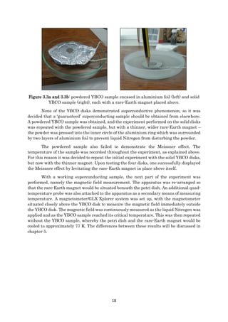18
Figure 3.3a and 3.3b: powdered YBCO sample encased in aluminium foil (left) and solid
YBCO sample (right), each with a rare-Earth magnet placed above.
None of the YBCO disks demonstrated superconductive phenomenon, so it was
decided that a ‘guaranteed’ superconducting sample should be obtained from elsewhere.
A powdered YBCO sample was obtained, and the experiment performed on the solid disks
was repeated with the powdered sample, but with a thinner, wider rare-Earth magnet –
the powder was pressed into the inner circle of the aluminium ring which was surrounded
by two layers of aluminium foil to prevent liquid Nitrogen from disturbing the powder.
The powdered sample also failed to demonstrate the Meissner effect. The
temperature of the sample was recorded throughout the experiment, as explained above.
For this reason it was decided to repeat the initial experiment with the solid YBCO disks,
but now with the thinner magnet. Upon testing the four disks, one successfully displayed
the Meissner effect by levitating the rare-Earth magnet in place above itself.
With a working superconducting sample, the next part of the experiment was
performed, namely the magnetic field measurement. The apparatus was re-arranged so
that the rare-Earth magnet would be situated beneath the petri dish. An additional quad-
temperature probe was also attached to the apparatus as a secondary means of measuring
temperature. A magnetometer/GLX Xplorer system was set up, with the magnetometer
situated closely above the YBCO disk to measure the magnetic field immediately outside
the YBCO disk. The magnetic field was continuously measured as the liquid Nitrogen was
applied and as the YBCO sample reached its critical temperature. This was then repeated
without the YBCO sample, whereby the petri dish and the rare-Earth magnet would be
cooled to approximately 77 K. The differences between these results will be discussed in
chapter 5.
 