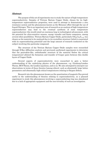 1
Abstract
The purpose of this set of experiments was to study the nature of high-temperature
superconductivity. Samples of Yttrium Barium Copper Oxide, chosen for its high-
temperature superconductive properties, were used to attempt to demonstrate a zero
resistance system and the phenomenon known as the Meissner effect through the use of
Liquid Nitrogen. This is an important area of research as an analysis of high-temperature
superconductors may lead to the eventual synthesis of room temperature
superconductors; this would entail an enormous leap in technological advancement, with
the potential for ultra-sensitive sensors, energy transfer and faster computers, among
several other possibilities. Yttrium Barium Copper Oxide, particularly 𝑌𝐵𝑎2 𝐶𝑢3 𝑂7−𝛿, was
chosen as the material to be analysed due to its crystalline structure (which is associated
with its superconducting potential) and the large amount of research conducted on the
subject involving this particular compound.
The structure of the Yttrium Barium Copper Oxide samples were researched
through X-Ray diffraction analysis and previously performed experiments to determine
that the perovskite-like, orthorhombic structure of the material (below the critical
temperature) allowed the formation and transfer of Cooper pairs between thin double
layers of Copper Oxide.
Several aspects of superconductivity were researched to gain a better
understanding of the underlying physics of the phenomenon, e.g. Ginzburg-Landau
Theory, BCS Theory, the London equations, and so on. We also attempted to interpret our
observations in terms of these theories (among others), such as abnormally large lattice
parameters and abnormally high critical temperatures relating to Oxygen defects.
Research into the phenomenon known as the quantization of magnetic flux proved
useful in the understanding of theories relating to superconductivity, as a planned
experiment to study this phenomenon involving a superconducting ring was abandoned
due to a lack of appropriate equipment and the non-triviality of such an investigation.
 