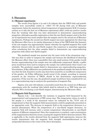 28
5. Discussion
5.1 Meissner experiments
The results from figures 4.1a and 4.1b indicate that the YBCO disk and powder
samples were successfully cooled to −196°𝐶 (77 K) during both sets of Meissner
experiments, below the maximum critical temperature of approximately 92 K. It remains
unclear as to why the first set of Meissner experiments didn’t yield any positive results
from the ‘working’ disk that was later determined to demonstrate superconducting
properties, although a possible explanation is that the rare-Earth magnet used in the first
set of experiments was much smaller than the magnet used in the second set of Meissner
experiments. Perhaps the second rare-Earth magnet was more appropriate for observing
the Meissner effect due to its similar dimensions to those of the YBCO disk (the diameter
of the new magnet was approximately 12mm), whereby the expelled magnetic flux could
effectively interact with the rare-Earth magnet; this conjecture is somewhat appealing
when considering that the other samples failed to demonstrate any superconducting
properties with either rare-Earth magnet.
The powdered sample was pressed into the inner circle of the aluminium ring –
this was done in order to compress the sample and increase the likelihood of observing
the Meissner effect; there was a possibility that only small sections of the powder would
become superconducting if the sample were not sufficiently compressed. Ideally, a pellet
press would have been used to compress the sample, but unfortunately there wasn’t one
available. The powdered sample failed to demonstrate any superconducting properties.
Nevertheless, X-Ray diffraction was performed on the powdered sample; the basis for this
was that the lack of positive results may have been caused by an insufficient compression
of the powder. An X-Ray diffraction would reveal if the sample, according to external
research on the structure of YBCO, should in fact demonstrate superconducting
properties. If this was the case, the powdered sample would have been considered for use
in a superconducting ring to analysis the quantization of magnetic flux.
Figures 4.2a and 4.2b indicate a successful result from the second set of Meissner
experiments with the ‘working’ disk (which shall be referred to as ‘WD’ from now on),
whereby WD is levitating a rare-Earth magnet, demonstrating the Meissner effect.
5.2 Magnetic field Experiments
Figures 4.3a – 4.3c describe the variation in magnetic field (measured by the
magnetometer) and temperature of WD versus time. The temperature values in each of
the graphs is a tenth of the measured values (as indicated by the ‘°C/10’ unit of
temperature) so that the magnetic field measurements could be graphically presented on
an appropriate scale. The decrease in magnetic field as the temperature decreases is a
natural phenomenon. When the temperature of a rare-Earth magnet decreases, its
magnetic field will increase until a certain temperature (characteristic to rare-Earth
magnets of different composition). Once this temperature is reached, a spin reorientation
of the magnetization direction occurs, causing the magnetic field to decrease instead. This
is applicable to the results obtained from the magnetic field experiments, however the
results demonstrate that the magnetic field strength increased/decreased in the
antiparallel direction to the vector of the above description.
 