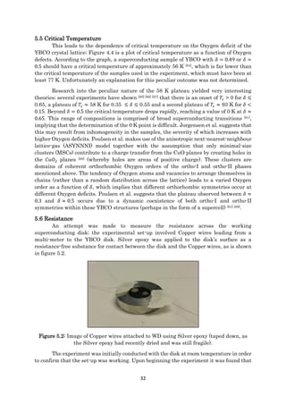 32
5.5 Critical Temperature
This leads to the dependence of critical temperature on the Oxygen deficit of the
YBCO crystal lattice; Figure 4.4 is a plot of critical temperature as a function of Oxygen
defects. According to the graph, a superconducting sample of YBCO with 𝛿 = 0.49 or 𝛿 =
0.5 should have a critical temperature of approximately 56 K [64], which is far lower than
the critical temperature of the samples used in the experiment, which must have been at
least 77 K. Unfortunately an explanation for this peculiar outcome was not determined.
Research into the peculiar nature of the 58 K plateau yielded very interesting
theories; several experiments have shown [65] [66] [67] that there is an onset of 𝑇𝑐 > 0 for 𝛿 ≲
0.65, a plateau of 𝑇𝑐 ≈ 58 K for 0.35 ≲ 𝛿 ≲ 0.55 and a second plateau of 𝑇𝑐 ≈ 93 K for 𝛿 <
0.15. Beyond 𝛿 = 0.5 the critical temperature drops rapidly, reaching a value of 0 K at 𝛿 ≈
0.65. This range of compositions is comprised of broad superconducting transitions [61],
implying that the determination of the 0 K point is difficult. Jorgensen et al. suggests that
this may result from inhomogeneity in the samples, the severity of which increases with
higher Oxygen deficits. Poulsen et al. makes use of the anisotropic next-nearest-neighbour
lattice-gas (ASYNNNI) model together with the assumption that only minimal-size
clusters (MSCs) contribute to a charge transfer from the CuO planes by creating holes in
the 𝐶𝑢𝑂2 planes [68] (whereby holes are areas of positive charge). These clusters are
domains of coherent orthorhombic Oxygen orders of the ortho-I and ortho-II phases
mentioned above. The tendency of Oxygen atoms and vacancies to arrange themselves in
chains (rather than a random distribution across the lattice) leads to a varied Oxygen
order as a function of 𝛿, which implies that different orthorhombic symmetries occur at
different Oxygen deficits. Poulsen et al. suggests that the plateau observed between 𝛿 ≈
0.3 and 𝛿 ≈ 0.5 occurs due to a dynamic coexistence of both ortho-I and ortho-II
symmetries within these YBCO structures (perhaps in the form of a supercell) [61] [69].
5.6 Resistance
An attempt was made to measure the resistance across the working
superconducting disk; the experimental set-up involved Copper wires leading from a
multi-meter to the YBCO disk. Silver epoxy was applied to the disk’s surface as a
resistance-free substance for contact between the disk and the Copper wires, as is shown
in figure 5.2.
Figure 5.2: Image of Copper wires attached to WD using Silver epoxy (taped down, as
the Silver epoxy had recently dried and was still fragile).
The experiment was initially conducted with the disk at room temperature in order
to confirm that the set-up was working. Upon beginning the experiment it was found that
 
