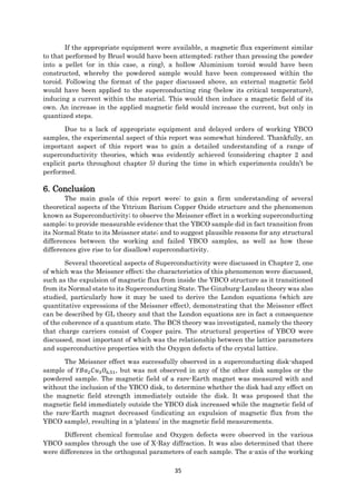 35
If the appropriate equipment were available, a magnetic flux experiment similar
to that performed by Bruel would have been attempted; rather than pressing the powder
into a pellet (or in this case, a ring), a hollow Aluminium toroid would have been
constructed, whereby the powdered sample would have been compressed within the
toroid. Following the format of the paper discussed above, an external magnetic field
would have been applied to the superconducting ring (below its critical temperature),
inducing a current within the material. This would then induce a magnetic field of its
own. An increase in the applied magnetic field would increase the current, but only in
quantized steps.
Due to a lack of appropriate equipment and delayed orders of working YBCO
samples, the experimental aspect of this report was somewhat hindered. Thankfully, an
important aspect of this report was to gain a detailed understanding of a range of
superconductivity theories, which was evidently achieved (considering chapter 2 and
explicit parts throughout chapter 5) during the time in which experiments couldn’t be
performed.
6. Conclusion
The main goals of this report were: to gain a firm understanding of several
theoretical aspects of the Yttrium Barium Copper Oxide structure and the phenomenon
known as Superconductivity; to observe the Meissner effect in a working superconducting
sample; to provide measurable evidence that the YBCO sample did in fact transition from
its Normal State to its Meissner state; and to suggest plausible reasons for any structural
differences between the working and failed YBCO samples, as well as how these
differences give rise to (or disallow) superconductivity.
Several theoretical aspects of Superconductivity were discussed in Chapter 2, one
of which was the Meissner effect; the characteristics of this phenomenon were discussed,
such as the expulsion of magnetic flux from inside the YBCO structure as it transitioned
from its Normal state to its Superconducting State. The Ginzburg-Landau theory was also
studied, particularly how it may be used to derive the London equations (which are
quantitative expressions of the Meissner effect), demonstrating that the Meissner effect
can be described by GL theory and that the London equations are in fact a consequence
of the coherence of a quantum state. The BCS theory was investigated, namely the theory
that charge carriers consist of Cooper pairs. The structural properties of YBCO were
discussed, most important of which was the relationship between the lattice parameters
and superconductive properties with the Oxygen defects of the crystal lattice.
The Meissner effect was successfully observed in a superconducting disk-shaped
sample of 𝑌𝐵𝑎2 𝐶𝑢3 𝑂6.51, but was not observed in any of the other disk samples or the
powdered sample. The magnetic field of a rare-Earth magnet was measured with and
without the inclusion of the YBCO disk, to determine whether the disk had any effect on
the magnetic field strength immediately outside the disk. It was proposed that the
magnetic field immediately outside the YBCO disk increased while the magnetic field of
the rare-Earth magnet decreased (indicating an expulsion of magnetic flux from the
YBCO sample), resulting in a ‘plateau’ in the magnetic field measurements.
Different chemical formulae and Oxygen defects were observed in the various
YBCO samples through the use of X-Ray diffraction. It was also determined that there
were differences in the orthogonal parameters of each sample. The a-axis of the working
 