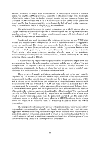 36
sample, according to graphs that demonstrated the relationship between orthogonal
parameter lengths and Oxygen defects, seemed to be abnormally large; twice the length
of the b-axis, in fact. However, further research showed that this parameter length was
typical of YBCO structures with 𝛿 ≈ 0.5. A possible explanation for this lattice parameter
length and for how Superconductivity, regardless of the lack of ‘ideal’ lattice parameter
lengths, nevertheless occurs in 𝑌𝐵𝑎2 𝐶𝑢3 𝑂6.51 were developed.
The relationship between the critical temperature of a YBCO sample with its
Oxygen deficiency was also investigate (to a smaller degree), and an explanation for the
peculiar plateau at 𝑇𝑐 ≈ 58 K involving a mixed, dynamic ‘super-cell’ state of ortho-I and
ortho-II lattice symmetries was considered.
An attempt was made to measure the resistance across the working YBCO disk
while it was above its critical temperature (in order to determine whether the apparatus
set-up was functioning). The attempt was unsuccessful due to the non-triviality of making
Ohmic contact between the superconductor surface and the Copper wires. Research into
the matter yielded a particularly useful paper, which outlined several attempts to make
Ohmic contact with superconducting samples, whereby some of the resistance
measurements yielded negative or anomalous results, further reinforcing the idea that
achieving Ohmic contact is difficult.
A superconducting ring-system was proposed for a magnetic flux experiment, but
was abandoned due to a lack of appropriate equipment and the non-triviality of this sort
of experiment. One paper in particular reinforced this, as well as provided an outline of a
sophisticated experiment, the basics of which (as well as the positive results) were
discussed as a possible method of performing the experiment.
There are several ways in which the experiments performed in this study could be
improved e.g. the addition of a vacuum layer during experiments involving temperature
measurement. Another possible improvement would be to keep the temperature of the
YBCO disk as low as possible for as long as possible; a comparison of the magnetic field
measurements with and without the YBCO disk were somewhat hindered due to the
temperature of the systems increasing above the critical temperature at different times.
A four-wire resistance system and an evaporated Gold layer were considered as methods
of improving the resistance experiment and to achieve Ohmic contact. The experimental
procedures of the discussed magnetic flux experiment were considered as a basis upon
which a smaller scale experiment could be performed (provided that the appropriate
equipment would be available next time), whereby a YBCO/Aluminium toroid system
would be subjected to magnetic fields of increasing magnitude below its critical
temperature.
The next possible step in research would be to perform similar experiments on low-
temperature superconductors, whereby the theories discussed in this report are more
applicable. Another fascinating phenomenon upon which research could be conducted is
persistent currents; perhaps an experiment in which a superconducting ring (below its
critical temperature) with a persistent current is monitored over a limited period of time
to determine decay (if at all) in the magnitude of the current.
 