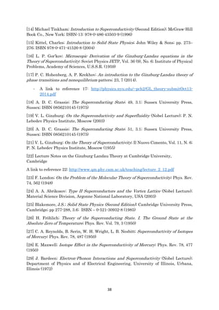 38
[14] Michael Tinkham; Introduction to Superconductivity (Second Edition); McGraw-Hill
Book Co., New York; ISBN-13: 978-0-486-43503-9 (1996)
[15] Kittel, Charles; Introduction to Solid State Physics; John Wiley & Sons; pp. 273–
276; ISBN 978-0-471-41526-8 (2004)
[16] L. P. Gor’kov; Microscopic Derivation of the Ginzburg-Landau equations in the
Theory of Superconductivity; Soviet Physics JETP, Vol. 36 (9), No. 6; Institute of Physical
Problems, Academy of Sciences, U.S.S.R. (1959)
[17] P. C. Hohenberg, A. P. Krekhov; An introduction to the Ginzburg-Landau theory of
phase transitions and nonequilibrium patters; 23, 7 (2014).
- A link to reference 17: http://physics.nyu.edu/~pch2/GL_theory-submitOct13-
2014.pdf
[18] A. D. C. Grassie; The Superconducting State; 49, 3.1; Sussex University Press,
Sussex; ISBN 0856210145 (1975)
[19] V. L. Ginzburg; On the Superconductivity and Superfluidity (Nobel Lecture); P. N.
Lebedev Physics Institute, Moscow (2003)
[20] A. D. C. Grassie; The Superconducting State; 51, 3.1; Sussex University Press,
Sussex; ISBN 0856210145 (1975)
[21] V. L. Ginzburg; On the Theory of Superconductivity; Il Nuovo Cimento, Vol. 11, N. 6;
P. N. Lebedev Physics Institute, Moscow (1955)
[22] Lecture Notes on the Ginzburg-Landau Theory at Cambridge University,
Cambridge
A link to reference 22: http://www.qm.phy.cam.ac.uk/teaching/lecture_2_12.pdf
[23] F. London; On the Problem of the Molecular Theory of Superconductivity; Phys. Rev.
74, 562 (1948)
[24] A. A. Abrikosov; Type II Superconductors and the Vortex Lattice (Nobel Lecture);
Material Science Division, Argonne National Laboratory, USA (2003)
[25] Blakemore, J.S.; Solid State Physics (Second Edition); Cambridge University Press,
Cambridge; pp 277-288, 3.6; ISBN – 0-521-30932-8 (1985)
[26] H. Fröhlich; Theory of the Superconducting State. I. The Ground State at the
Absolute Zero of Temperature; Phys. Rev. Vol. 79, 3 (1950)
[27] C. A. Reynolds, B. Serin, W. H. Wright, L. B. Nesbitt; Superconductivity of Isotopes
of Mercury; Phys. Rev. 78, 487 (1950)
[28] E. Maxwell; Isotope Effect in the Superconductivity of Mercury; Phys. Rev. 78, 477
(1950)
[29] J. Bardeen; Electron-Phonon Interactions and Superconductivity (Nobel Lecture);
Department of Physics and of Electrical Engineering, University of Illinois, Urbana,
Illinois (1972)
 