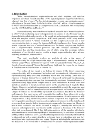 3
1. Introduction
While ‘low-temperature’ superconductors and their magnetic and electrical
properties have been studied since the 1910’s, high-temperature superconductivity is a
relatively new field of study. The first high-temperature ceramic superconductor, namely
a Lanthanum Barium Copper Oxide lattice (𝐿𝑎2−𝑥 𝐵𝑎 𝑥 𝐶𝑢𝑂4) with a critical temperature
of 30K [1], was discovered in 1986 by Georg Bednorz and K. Alex Müller, who subsequently
won the 1987 Nobel Prize in Physics. [2]
Superconductivity was first observed by Dutch physicist Heike Kamerlingh Onnes
in 1911 [3] while conducting super-cool experiments on samples of solid Mercury wire. He
observed that the electrical resistivity of the sample abruptly dropped to zero upon cooling
below the sample’s critical temperature, 4.2K (more precisely 4.15K using modern
thermodynamic scales) [4]. Onnes concluded that the sample had passed into a new
superconductive state, so named for its remarkable electrical properties. Onnes was also
unable to provide any form of residual resistance at the lowest temperatures, implying
that a superconductive material possesses zero D.C. electrical resistance. This
phenomenon has startling implications, one of which being the seemingly infinite
persistence of an electrical current within a looped superconducting wire, without
requiring an external power source [1].
This study specifically involves an analysis of only a few aspect of
superconductivity in a high-temperature, type II superconductor, namely an Yttrium
Barium Copper Oxide crystal lattice system (with the general formula 𝑌𝐵𝑎2 𝐶𝑢3 𝑂7−𝑥).
Details of the structure of Yttrium Barium Copper Oxide and the reason for our interest
in this structure will be discussed in chapter 2.6.
The outline of the report is as follows: in chapter 2 the theory concerning
superconductivity will be addressed, beginning with an overview of various concepts of
superconductivity that have been discovered within the last century. After this the
structure of Yttrium Barium Copper Oxide will be discussed, particularly its relationship
with the perovskite structure, and how the previously mentioned theoretical aspects of
superconductivity apply to the samples used in these experiments. Chapter 2 will also
include an analysis of the phenomenon known as the Quantization of Magnetic Flux.
Chapter 3 is concerned with the experimental aspects of this project; the apparatus used
will be included, as well as an explanation and an experimental realization of the sample.
Chapter 4 outlines the results of the experiment; measurement data from the Meissner
and magnetic field experiments will be provided in graphical form, along with graphs
demonstrating the relationship between lattice parameters and critical temperature with
Oxygen defects. X-Ray Diffraction patterns of each sample will also be provided, which
were required in order to determine a possible explanation for several of the disks (as well
as the powdered sample) failing to demonstrate superconductive properties. Chapter 5
will be used to discuss the results outlined in chapter 4, whereby the results of the
Meissner and magnetic field experiments will be analysed to determine if the Meissner
effect had been observed. The X-Ray diffraction patterns of the samples will also be
interpreted with an understanding of High-Tc superconductivity to provide an explanation
for the problem mentioned above. Aspects of the experiment that were not performed will
be discussed, as well as papers that have performed these investigations and how they
would have been implemented for this report. Chapter 6 will simply be used to conclude
the discussion of the results and to provide advice for possible future experiments in this
 