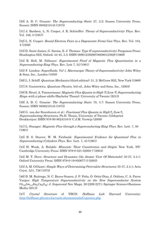 39
[30] A. D. C. Grassie; The Superconducting State; 27, 2.2; Sussex University Press,
Sussex; ISBN 0856210145 (1975)
[31] J. Bardeen, L. N. Cooper, J. R. Schrieffer; Theory of Superconductivity; Phys. Rev.
Vol. 108, 5 (1957)
[32] L. N. Cooper; Bound Electron Pairs in a Degenerate Fermi Gas; Phys. Rev. Vol. 104,
4 (1956)
[33] D. Saint-James, G. Sarma, E. J. Thomas; Type II superconductivity; Pergamon Press;
Headington Hill, Oxford; 44-45, 3.3; ISBN 00801239299780080123929 (1969)
[34] R. Doll, M. Näbauer; Experimental Proof of Magnetic Flux Quantization in a
Superconducting Ring; Phys. Rev. Lett 7, 52 (1961)
[35] F. London; Superfluids, Vol 1, Macroscopic Theory of Superconductivity; John Wiley
& Sons, Inc., London (1950)
[36] L. I. Schiff; Quantum Mechanics (third edition); 31, 2; McGraw Hill, New York (1968)
[37] S. Gasiorowicz, Quantum Physics, 3rd ed., John Wiley and Sons, Inc., (2003)
[38] R. Bruel, A. Timmermans; Magnetic Flux Quanta in High-Tc/Low-Tc Superconducting
Rings with π-phase-shifts (Bachelor Thesis); University of Twente (2013)
[39] A. D. C. Grassie; The Superconducting State; 70, 3.7; Sussex University Press,
Sussex; ISBN 0856210145 (1975)
[40] G. van der Steenhoven et al.; Fractional Flux Quanta in High- 𝑇𝑐/Low- 𝑇𝑐
Superconducting Structures, Ph.D. Thesis, University of Twente; Gildeprint
Drukkerijen; ISBN 978-90-9024316-0; C.J.M. Verwijs (2009)
[41] L. Onsager; Magnetic Flux through a Superconducting Ring; Phys. Rev. Lett. 7, 50
(1961)
[42] B. S. Deaver, W. M. Fairbank; Experimental Evidence for Quantized Flux in
Superconducting Cylinders; Phys. Rev. Lett. 7, 43 (1961)
[43] H. Wenk, A. Bulakh; Minerals: Their Constitution and Origin; New York, NY:
Cambridge University Press; ISBN 978-0-521-52958-7 (2004)
[44] M. T. Dove; Structure and Dynamics (An Atomic View Of Materials); 35-37, 2.4.1;
Oxford University Press; ISBN 978-0-19-850677-5 (2003)
[45] A. M. GGlazer; Simple Ways of Determining Perovskite Structures; 35-37, 2.4.1; Acta
Cryst. A31, 756 (1975)
[46] D. M. Buitrago, N. C. Reyes-Suarez, J. P. Peña, O. Ortiz-Diaz, J. Otálora, C. A. Parra
Vargas; High Temperature Superconductivity on the New Superconductor System
𝑌𝑏1.8 𝑆𝑚1.2 𝐵𝑎5 𝐶𝑢8 𝑂18; J. Supercond Nov Magn, 26:2269-2271; Springer Science+Business
Media (2013)
[47] Crystal Structure of YBCO; Hoffman Lab; Harvard University;
http://hoffman.physics.harvard.edu/materials/Cuprates.php
 