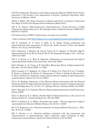 40
[48] Chris Safranski; Resistance of the Superconducting Material YBCO; Senior Project
presented to The Faculty of the Department of Physics, California Polytechnic State
University, California (2010)
[49] K. A. Miller; The Unique Properties of Superconductivity in Cuprates; J Supercond
Nov Magn 27:2163-2179; Springer Science+Business Media (2014)
[50] A. K. Saxena; High-Temperature Superconductors: Crystal Structure of High
Temperature Superconductors; 2, 224; Springer Series in Material Science; ISBN 978-3-
642-00711-8 (2010)
[51] Small article on YBCO. Unfortunately, no author was available
- Link to reference [53]; http://www.ch.ic.ac.uk/rzepa/mim/century/html/ybco.htm
[52] D. Varshney, G. S. Patel, S. Shah, R. K. Singh; Pairing mechanism and
superconducting state parameters in 𝑌𝐵𝑎2 𝐶𝑢3 𝑂𝛿; Indian Journal of Pure and Applied
Physics, Vol. 39, pp. 246-258 (2001)
[53] I. Kirschner, J. Bánkuti, M. Gál, K. Torkos, K. G. Sólymos, G. Horváth; High-Tc
Superconductivity in La-Ba-Cu-O and Y-Ba-Cu-O Compounds; Europhys. Lett., 3 (12), pp.
1309-1314 (1987)
[54] V. Z. Kresin, S. A. Wolf, H. Morawitz; Mechanisms of conventional and high-Tc
superconductivity; Oxford University Press, New York (1993)
[55] J. Bardeen, L. N. Cooper, J. R. Schrieffer; Microscopic Theory of Superconductivity;
Phys Rev. 106, Sov Phyics JETP. 11 (1960)
[56] A. Lanzara, P. V. Bogdanov, X. J. Zhou, S. A. Kellar, D. L. Feng, E. D. Lu, T. Yoshida,
H. Eisaki, A. Fujimori, K. Kishio, J.-I. Shimoyama, T. Noda, S. Uchida, Z. Hussain & Z.-
X. Shen; Evidence for ubiquitous strong electron–phonon coupling in high-temperature
superconductors; Nature 412, 510-514 (2001)
[57] L. K. Miodrag; Importance of the Electron–Phonon Interaction with the Forward
Scattering Peak for Superconducting Pairing in Cuprates; Journal of Superconductivity
and Novel Magnetism, Vol. 19, Nos. 3-5 : Springer Science + Business Media, Inc (2006)
[58] F. Marsiglio, J. P. Carbotte; Electron-Phonon Superconductivity; Cornell University
Library (2008)
[59] J. G. Bednorz, K. A. Müller; Possible High Tc Superconductivity in the La-La-Cu-O
System; Z Phys. B – Condensed Matter 64, 189-193 (1986)
[60] J. G. Bednorz, K. A. Müller; Perovskite-type oxides – The new approach to high-Tc
superconductivity; Review of Modern Physics, Vol. 60, No. 3 (1988)
[61] J. D. Jorgensen et al.; Structural properties of oxygen-deficient 𝑌𝐵𝑎2 𝐶𝑢3 𝑂7−𝛿; Phys.
Rev. B, Vol 43, 4 (1989)
[62] S. Davison et al.; Chemical problems associated with the preparation and
characterization of superconducting oxides containing copper; Chemistry of high-
temperature superconductors, American Chemical Society p. 65-78 (1987)
 