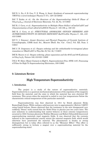 41
[63] X. L. Xu, J. D. Guo, Y. Z. Wang, A. Sozzi; Synthesis of nanoscale superconducting
YBCO by a novel technique; Physica C 371, 129-132 (2002)
[64] T Zeiske et al.; On the Structure of the Superconducting Ortho-II Phase of
𝑌𝐵𝑎2 𝐶𝑢3 𝑂6.51; Journal of Electronic Materials, Vol. 22, No. 10 (1993)
[65] R. J. Cava, et al.; Superconductivity in Multiple Phase Sr2Ln1–xCaxGaCu2O7 and
Characterization of La2–xSrxCaCu2O6+δ; Physica C. 185-189, p. 180-183
[66] R. J. Cava, et al.; STRUCTURAL ANOMALIES, OXYGEN ORDERING AND
SUPERCONDUCTIVITY IN OXYGEN DEFICIENT Ba2YCu3Ox; Physica C. 165, 419-
433 (1990)
[67] V. I. Simonov; Atomic Structure and Physical Properties of Crystals; Institute of
Crystallography, USSR Acad. Sci., Moscow [Butll. Soc. Cat . Cien.], Vol. XII, Num. 2
(1991)
[68] J. D. Jorgensen et al.; Oxygen ordering and the orthorhombic-to-tetragonal phase
transition in YBa2Cu3O7-x; Phys Rev B, Vol. 36, 7 (1987)
[69] R. Beyers et al. Oxygen ordering, phase separation and the 60-K and 90-K plateaus
in 𝑌𝐵𝑎2 𝐶𝑢3 𝑂𝑥; Nature 340, 619-621 (1989)
[70] J. W. Ekin; Ohmic Contacts to High- 𝑇𝑐 Superconductors; Proc. SPIE 1187, Processing
of Films for High Tc Superconducting Electronics, 359 (1990)
9. Literature Review
High Temperature Superconductivity
1. Introduction
The project is a study of the nature of superconductive materials.
Superconductivity is a quantum mechanical phenomenon of the expulsion of the magnetic
field from the material, and the state in which the material has zero electrical DC
resistance. This occurs when the material is cooled to very low temperatures (below the
characteristic critical temperature of the particular material).
Superconductivity was first observed in 1911 by Dutch physicist Heike
Kamerlingh Onnes. While cooling a solid mercury wire to approximately 4 Kelvin (-2690C)
using Liquid helium, Onnes observed that the resistance in the wire disappeared very
suddenly. Onnes’ work earned him the Nobel Prize in physics just two years later. The
next milestone in understanding how matter behaves at these extreme temperatures
occurred in 1933; German physicists Walther Meissner and Robert Ochsenfeld discovered
superconducting materials repel magnetic fields. It was observed that the currents
induced in the superconductor exactly mirror the external magnetic field, which would
otherwise have penetrated the material. The phenomenon is known as strong
diamagnetism but is today often referred to as the “Meissner Effect.” This effect is
sufficiently strong to levitate a magnet over a superconducting material (in the
superconducting state).
 
