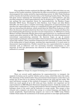 42
Fritz and Heinz London explained the Meissner Effect in 1935 with (what are now
known as) the London equations, stating that the effect occurred due to a minimization of
electromagnetic free energy carried by superconducting current. In 1950, Vitaly Ginzburg
and Lev Landau devised what is known today as the Ginzburg-Landau theory. The theory
had great success explaining the macroscopic properties of a superconductor, and also
provided categories in which superconductors may be divided into i.e. Type I and II. 1957
saw perhaps the most important theory for superconductivity, the Bardeen Cooper
Schrieffer (BCS) theory. Developed by John Bardeen, Leon Cooper and John Robert
Schrieffer, the theory gives a complete microscopic explanation of superconductivity and
describes the superconducting current as a superfluid of Cooper pairs (pairs of electrons)
that are interacting with phonons, which earned them the Nobel Prize in physics in 1972.
Since the discovery of superconductivity there have been numerous metals and alloys that
have displayed the phenomenon, but all at very low temperatures. In 1986 however, Georg
Bednorz and Karl Alexander Mueller discovered superconductivity in a lanthanum-based
cuprate perovskite material at 35K. This clearly differed from the critical temperature of
conventional superconducting materials; the discovery began an age of ceramic
superconductor production with much higher critical temperatures (which the BCS theory
cannot fully explain). These transition temperatures have increased to greater than that
of the boiling point of liquid nitrogen, meaning that experimentally it is much easier to
demonstrate superconductivity. Further research has seen superconductivity in organic
materials such as fullerenes and ever increasing transition temperatures in new
materials. In 2014 the phenomenon was observed at room temperature [1] (albeit for a
millionth of a second).
Figure 1.1: Image of a magnet levitating over a superconductor [2].
There are several useful applications for superconductivity; in transport, the
magnetic levitation can be used for vehicles such as trains, which float above the tracks.
The advantage of this method rather than conventional electromagnets is that there is no
energy lost as heat due to an absence of friction between the train and the tracks. The
most well-known example of this method of transport is the MAGLEV train in Japan,
which can reach speeds of up to 361 miles per hour. Another very important use for
superconductors is MRI (Magnetic Resonance Imaging) scanners. Inside the scanner, the
human body is subjected to a strong superconductor-derived magnetic field which forces
hydrogen atoms in the water and fat molecules to accept energy. This energy is then
released and a computer can detect this energy at a certain frequency and display the
results graphically. Superconducting magnets are used in the CERN Large Hadron
Collider which makes the acceleration of sub-atomic particles to near light speed possible.
 