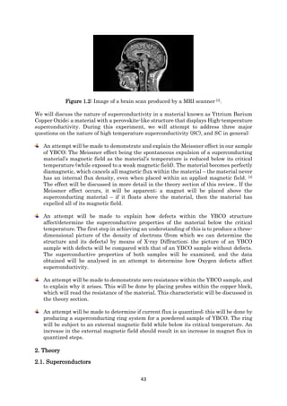 43
Figure 1.2: Image of a brain scan produced by a MRI scanner [3].
We will discuss the nature of superconductivity in a material known as Yttrium Barium
Copper Oxide; a material with a perovskite-like structure that displays High-temperature
superconductivity. During this experiment, we will attempt to address three major
questions on the nature of high temperature superconductivity (SC), and SC in general:
An attempt will be made to demonstrate and explain the Meissner effect in our sample
of YBCO; The Meissner effect being the spontaneous expulsion of a superconducting
material’s magnetic field as the material’s temperature is reduced below its critical
temperature (while exposed to a weak magnetic field). The material becomes perfectly
diamagnetic, which cancels all magnetic flux within the material – the material never
has an internal flux density, even when placed within an applied magnetic field. [4]
The effect will be discussed in more detail in the theory section of this review.. If the
Meissner effect occurs, it will be apparent; a magnet will be placed above the
superconducting material – if it floats above the material, then the material has
expelled all of its magnetic field.
An attempt will be made to explain how defects within the YBCO structure
affect/determine the superconductive properties of the material below the critical
temperature. The first step in achieving an understanding of this is to produce a three-
dimensional picture of the density of electrons (from which we can determine the
structure and its defects) by means of X-ray Diffraction; the picture of an YBCO
sample with defects will be compared with that of an YBCO sample without defects.
The superconductive properties of both samples will be examined, and the data
obtained will be analysed in an attempt to determine how Oxygen defects affect
superconductivity.
An attempt will be made to demonstrate zero resistance within the YBCO sample, and
to explain why it arises. This will be done by placing probes within the copper block,
which will read the resistance of the material. This characteristic will be discussed in
the theory section.
An attempt will be made to determine if current flux is quantized; this will be done by
producing a superconducting ring system for a powdered sample of YBCO. The ring
will be subject to an external magnetic field while below its critical temperature. An
increase in the external magnetic field should result in an increase in magnet flux in
quantized steps.
2. Theory
2.1. Superconductors
 