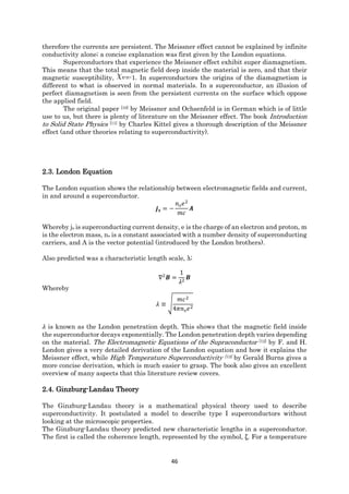 46
therefore the currents are persistent. The Meissner effect cannot be explained by infinite
conductivity alone; a concise explanation was first given by the London equations.
Superconductors that experience the Meissner effect exhibit super diamagnetism.
This means that the total magnetic field deep inside the material is zero, and that their
magnetic susceptibility, =-1. In superconductors the origins of the diamagnetism is
different to what is observed in normal materials. In a superconductor, an illusion of
perfect diamagnetism is seen from the persistent currents on the surface which oppose
the applied field.
The original paper [10] by Meissner and Ochsenfeld is in German which is of little
use to us, but there is plenty of literature on the Meissner effect. The book Introduction
to Solid State Physics [11] by Charles Kittel gives a thorough description of the Meissner
effect (and other theories relating to superconductivity).
2.3. London Equation
The London equation shows the relationship between electromagnetic fields and current,
in and around a superconductor.
𝒋 𝒔 = −
𝑛 𝑠 𝑒2
𝑚𝑐
𝑨
Whereby js is superconducting current density, e is the charge of an electron and proton, m
is the electron mass, ns is a constant associated with a number density of superconducting
carriers, and A is the vector potential (introduced by the London brothers).
Also predicted was a characteristic length scale, λ;
∇2
𝑩 =
1
𝜆2
𝑩
Whereby
𝜆 ≡ √
𝑚𝑐2
4𝜋𝑛 𝑠 𝑒2
𝜆 is known as the London penetration depth. This shows that the magnetic field inside
the superconductor decays exponentially. The London penetration depth varies depending
on the material. The Electromagnetic Equations of the Supraconductor [12] by F. and H.
London gives a very detailed derivation of the London equation and how it explains the
Meissner effect, while High Temperature Superconductivity [13] by Gerald Burns gives a
more concise derivation, which is much easier to grasp. The book also gives an excellent
overview of many aspects that this literature review covers.
2.4. Ginzburg-Landau Theory
The Ginzburg-Landau theory is a mathematical physical theory used to describe
superconductivity. It postulated a model to describe type I superconductors without
looking at the microscopic properties.
The Ginzburg-Landau theory predicted new characteristic lengths in a superconductor.
The first is called the coherence length, represented by the symbol, ξ. For a temperature
 