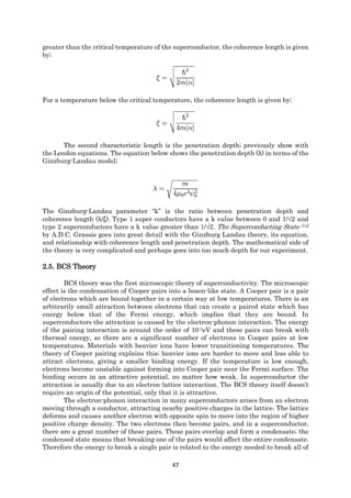 47
greater than the critical temperature of the superconductor, the coherence length is given
by;
For a temperature below the critical temperature, the coherence length is given by;
The second characteristic length is the penetration depth; previously show with
the London equations. The equation below shows the penetration depth (λ) in terms of the
Ginzburg-Landau model;
The Ginzburg-Landau parameter “k” is the ratio between penetration depth and
coherence length (λ/ξ). Type 1 super conductors have a k value between 0 and 1/√2 and
type 2 superconductors have a k value greater than 1/√2. The Superconducting State [14]
by A.D.C. Grassie goes into great detail with the Ginzburg Landau theory, its equation,
and relationship with coherence length and penetration depth. The mathematical side of
the theory is very complicated and perhaps goes into too much depth for our experiment.
2.5. BCS Theory
BCS theory was the first microscopic theory of superconductivity. The microscopic
effect is the condensation of Cooper pairs into a boson-like state. A Cooper pair is a pair
of electrons which are bound together in a certain way at low temperatures. There is an
arbitrarily small attraction between electrons that can create a paired state which has
energy below that of the Fermi energy, which implies that they are bound. In
superconductors the attraction is caused by the electron-phonon interaction. The energy
of the pairing interaction is around the order of 10-3eV and these pairs can break with
thermal energy, so there are a significant number of electrons in Cooper pairs at low
temperatures. Materials with heavier ions have lower transitioning temperatures. The
theory of Cooper pairing explains this; heavier ions are harder to move and less able to
attract electrons, giving a smaller binding energy. If the temperature is low enough,
electrons become unstable against forming into Cooper pair near the Fermi surface. The
binding occurs in an attractive potential, no matter how weak. In superconductor the
attraction is usually due to an electron-lattice interaction. The BCS theory itself doesn’t
require an origin of the potential, only that it is attractive.
The electron-phonon interaction in many superconductors arises from an electron
moving through a conductor, attracting nearby positive charges in the lattice. The lattice
deforms and causes another electron with opposite spin to move into the region of higher
positive charge density. The two electrons then become pairs, and in a superconductor,
there are a great number of these pairs. These pairs overlap and form a condensate; the
condensed state means that breaking one of the pairs would affect the entire condensate.
Therefore the energy to break a single pair is related to the energy needed to break all of
 