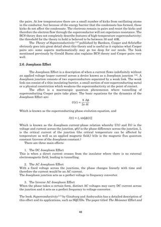 48
the pairs. At low temperatures there are a small number of kicks from oscillating atoms
in the conductor, but because of the energy barrier that the condensate has formed, these
kicks do not affect the condensate. The electrons remain in pairs and resist the kicks and
therefore the electron flow through the superconductor will not experience resistance. The
BCS theory does not completely describe features of high-temperature superconductivity;
the threshold for the theory to hold is believed to be between 30 and 40K.
The Theory of Superconductivity [15] published by Bardeen, Cooper and Schrieffer
obviously goes into great detail about this theory and is useful as it explains what Cooper
pairs are; some aspects mathematically may go too deep for our needs. The book
mentioned previously by Gerald Burns also explains BCS theory and Cooper pairs very
well.
2.6. Josephson Effect
The Josephson Effect is a description of when a current flows indefinitely without
an applied voltage (super current) across a device known as a Josephson junction [16]. A
Josephson junction consists of two superconductors separated by a weak link. The weak
link can consist of a thin insulating barrier, a small section of non-superconducting metal
or a physical constriction which weakens the superconductivity at the point of contact.
The effect is a macroscopic quantum phenomenon where tunnelling of
superconducting Cooper pairs take place. The basic equations for the dynamics of the
Josephson Effect are;
𝑈(𝑡) =
ℏ
2𝑒
𝜕𝜙
𝜕𝑡
Which is known as the superconducting phase evolution equation, and
𝐼(𝑡) = 𝐼𝑐 sin[𝜙(𝑡)]
Which is known as the Josephson current-phase relation whereby U(t) and I(t) is the
voltage and current across the junction, φ(t) is the phase difference across the junction, Ic
is the critical current of the junction (the critical temperature can be affected by
temperature as well as an applied magnetic field,) h/2e is the magnetic flux quantum
constant (inverse of the Josephson constant.)
There are three main effects:
1. The DC Josephson Effect
This is when a direct current crosses from the insulator where there is no external
electromagnetic field, leading to tunnelling.
2. The AC Josephson Effect
With a fixed voltage across the junctions, the phase changes linearly with time and
therefore the current would be an AC current.
The Josephson junction acts as a perfect voltage to frequency converter.
3. The Inverse AC Josephson Effect
When the phase takes a certain form, distinct AC voltages may carry DC current across
the junction and it acts as a perfect frequency to voltage converter.
The book Superconductivity [17] by Ginzburg and Andryushin has a detailed description of
this effect and its applications, such as SQUIDs. The paper titled The Meissner Effect and
 