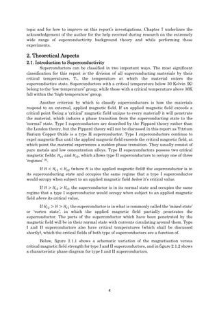 4
topic and for how to improve on this report’s investigations. Chapter 7 underlines the
acknowledgement of the author for the help received during research on the extremely
wide range of superconductivity background theory and while performing these
experiments.
2. Theoretical Aspects
2.1. Introduction to Superconductivity
Superconductors can be classified in two important ways. The most significant
classification for this report is the division of all superconducting materials by their
critical temperatures, Tc, the temperature at which the material enters the
superconductive state. Superconductors with a critical temperature below 30 Kelvin (K)
belong to the ‘low-temperature’ group, while those with a critical temperature above 30K
fall within the ‘high-temperature’ group.
Another criterion by which to classify superconductors is how the materials
respond to an external, applied magnetic field. If an applied magnetic field exceeds a
critical point (being a ‘critical’ magnetic field unique to every material) it will penetrate
the material, which induces a phase transition from the superconducting state to the
‘normal’ state. Type I superconductors are described by the Pippard theory rather than
the London theory, but the Pippard theory will not be discussed in this report as Yttrium
Barium Copper Oxide is a type II superconductor. Type I superconductors continue to
expel magnetic flux until the applied magnetic field exceeds the critical magnetic field, at
which point the material experiences a sudden phase transition. They usually consist of
pure metals and low concentration alloys. Type II superconductors possess two critical
magnetic fields; 𝐻𝑐1 and 𝐻𝑐2, which allows type II superconductors to occupy one of three
‘regimes’ [5].
If 𝐻 < 𝐻𝑐1 < 𝐻𝑐2 (where 𝐻 is the applied magnetic field) the superconductor is in
its superconducting state and occupies the same regime that a type I superconductor
would occupy when subject to an applied magnetic field below it’s critical value.
If 𝐻 > 𝐻𝑐2 > 𝐻𝑐1 the superconductor is in its normal state and occupies the same
regime that a type I superconductor would occupy when subject to an applied magnetic
field above its critical value.
If 𝐻𝑐2 > 𝐻 > 𝐻𝑐1 the superconductor is in what is commonly called the ‘mixed state’
or ‘vortex state’, in which the applied magnetic field partially penetrates the
superconductor. The parts of the superconductor which have been penetrated by the
magnetic field will be in their normal state with currents circulating around them. Type
I and II superconductors also have critical temperatures (which shall be discussed
shortly), which the critical fields of both type of superconductors are a function of.
Below, figure 2.1.1 shows a schematic variation of the magnetisation versus
critical magnetic field strength for type I and II superconductors, and in figure 2.1.2 shows
a characteristic phase diagram for type I and II superconductors.
 