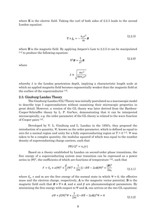 8
where E is the electric field. Taking the curl of both sides of 2.2.3 leads to the second
London equation;
∇ × 𝒋 𝒔 = −
𝑛 𝑠 𝑒2
𝑚
𝑩
(2.2.5)
where B is the magnetic field. By applying Ampere’s Law to 2.2.5 it can be manipulated
[14] to produce the following equation;
∇2
𝑩 =
1
𝜆2
𝑩
(2.2.6)
where
𝜆 ≡ √
𝑚𝑐2
4𝜋𝑛 𝑠 𝑒2
whereby 𝜆 is the London penetration depth, implying a characteristic length scale at
which an applied magnetic field becomes exponentially weaker than the magnetic field at
the surface of the superconductor [15].
2.3. Ginzburg-Landau Theory
The Ginzburg-Landau (GL) Theory was initially postulated as a macroscopic model
to describe type I superconductors without examining their microscopic properties in
great detail. However, a version of the GL theory was later derived from the Bardeen-
Cooper-Schrieffer theory by L. P. Gor’kov, demonstrating that it can be interpreted
microscopically, e.g. the order parameter of the GL theory is related to the wave function
of Cooper pairs [16].
Developed by V. L. Ginzburg and L. Landau in the 1950’s, they proposed the
introduction of a quantity, Ψ, known as the order parameter, which is defined as equal to
zero for a normal region and unity for a fully superconducting region at T = 0 [17]. Ψ was
taken to be a complex quantity, the modulus squared of which was equal to the number
density of superconducting charge carriers, such that
|Ψ(𝑟)|2
= 𝑛 𝑠(𝑟)
Based on a theory established by Landau on second-order phase transitions, the
free energy of a superconducting system near transition can be expressed as a power
series in |Ψ|2
, the coefficients of which are functions of temperature [18], such that
𝐹 = 𝐹𝑛 + 𝛼|Ψ|2
+
𝛽
2
|Ψ|4
+
1
2𝑚
|(−𝑖ℏ∇ − 2𝑒𝑨)Ψ|2
+
|𝑩|2
2𝜇0
(2.3.1)
where 𝐹𝑛, e and m are the free energy of the normal state in which Ψ = 0, the effective
mass and the electron charge, respectively, A is the magnetic vector potential, B is the
magnetic field such that 𝑩 = ∇ × 𝑨, and 𝛼 and 𝛽 are phenomenological parameters. By
minimizing the free energy with respect to Ψ and A, one arrives at the two GL equations;
𝛼Ψ + 𝛽|Ψ|2
Ψ +
1
2𝑚
|(−𝑖ℏ∇ − 2𝑒𝑨)|2
Ψ = 0
(2.3.2)
 