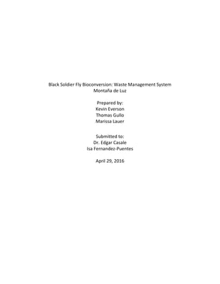 Black Soldier Fly Bioconversion: Waste Management System
Montaña de Luz
Prepared by:
Kevin Everson
Thomas Gullo
Marissa Lauer
Submitted to:
Dr. Edgar Casale
Isa Fernandez-Puentes
April 29, 2016
 