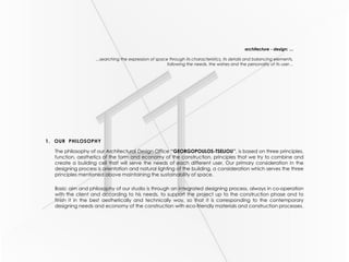 architecture - design: …
…searching the expression of space through its characteristics, its details and balancing elements,
following the needs, the wishes and the personality of its user…
1. OUR PHILOSOPHY
The philosophy of our Architectural Design Office ‘‘GEORGOPOULOS-TSELIOU’’, is based on three principles,
function, aesthetics of the form and economy of the construction, principles that we try to combine and
create a building cell that will serve the needs of each different user. Our primary consideration in the
designing process is orientation and natural lighting of the building, a consideration which serves the three
principles mentioned above maintaining the sustainability of space.
Basic aim and philosophy of our studio is through an integrated designing process, always in co-operation
with the client and according to his needs, to support the project up to the construction phase and to
finish it in the best aesthetically and technically way, so that it is corresponding to the contemporary
designing needs and economy of the construction with eco-friendly materials and construction processes.
 