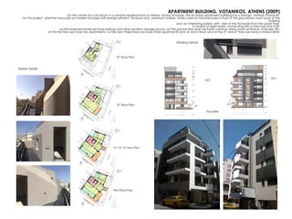 APARTMENT BUILDING, VOTANIKOS, ATHENS (2009)
On the corner of a city block, in a central neighborhood of Athens, facing Acropolis, this six-storey apartment building has a strongly minimal character.
On this project attention was paid on modern facades with energy efficient windows and aluminum shades, white colors on the balconies in front of the gray-brown main body of the
building
and an interesting skyline, with view of the Acropolis from the upper floor.
It consists of eight levels, connecting with a staircase and a lift:
on the basement level we have parking and other ancillary storage spaces, on the ground floor level we have common areas (main entrance, staircase, lift),
on the first floor we have two apartments, on the next three floors we have three apartments (one on each floor) and on the 5th and 6th floor we have a maisonnette.
First Floor Plan
2nd, 3rd, 4th Floor Plan
5th Floor Plan
6th Floor Plan
Skyline Details
Shading Details
Facades
 