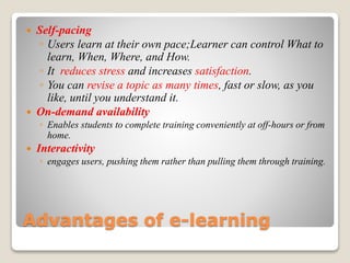 Advantages of e-learning
 Self-pacing
◦ Users learn at their own pace;Learner can control What to
learn, When, Where, and How.
◦ It reduces stress and increases satisfaction.
◦ You can revise a topic as many times, fast or slow, as you
like, until you understand it.
 On-demand availability
◦ Enables students to complete training conveniently at off-hours or from
home.
 Interactivity
◦ engages users, pushing them rather than pulling them through training.
 